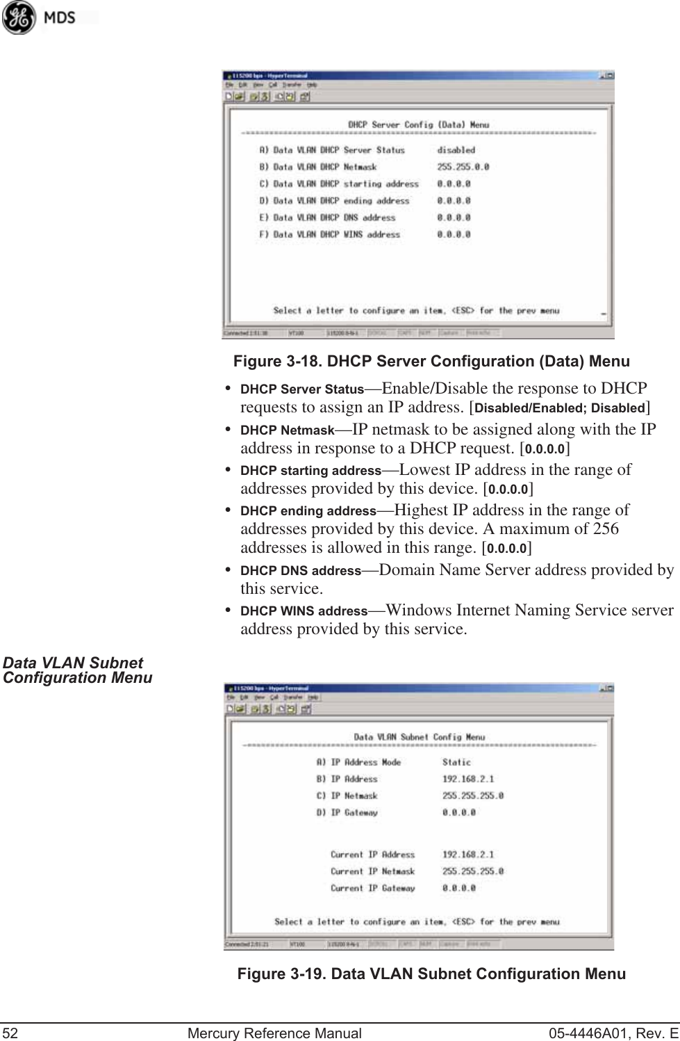 52 Mercury Reference Manual 05-4446A01, Rev. EInvisible place holderFigure 3-18. DHCP Server Configuration (Data) Menu•DHCP Server Status—Enable/Disable the response to DHCP requests to assign an IP address. [Disabled/Enabled; Disabled]•DHCP Netmask—IP netmask to be assigned along with the IP address in response to a DHCP request. [0.0.0.0]•DHCP starting address—Lowest IP address in the range of addresses provided by this device. [0.0.0.0]•DHCP ending address—Highest IP address in the range of addresses provided by this device. A maximum of 256 addresses is allowed in this range. [0.0.0.0]•DHCP DNS address—Domain Name Server address provided by this service.•DHCP WINS address—Windows Internet Naming Service server address provided by this service.Data VLAN Subnet Configuration Menu Invisible place holderFigure 3-19. Data VLAN Subnet Configuration Menu 