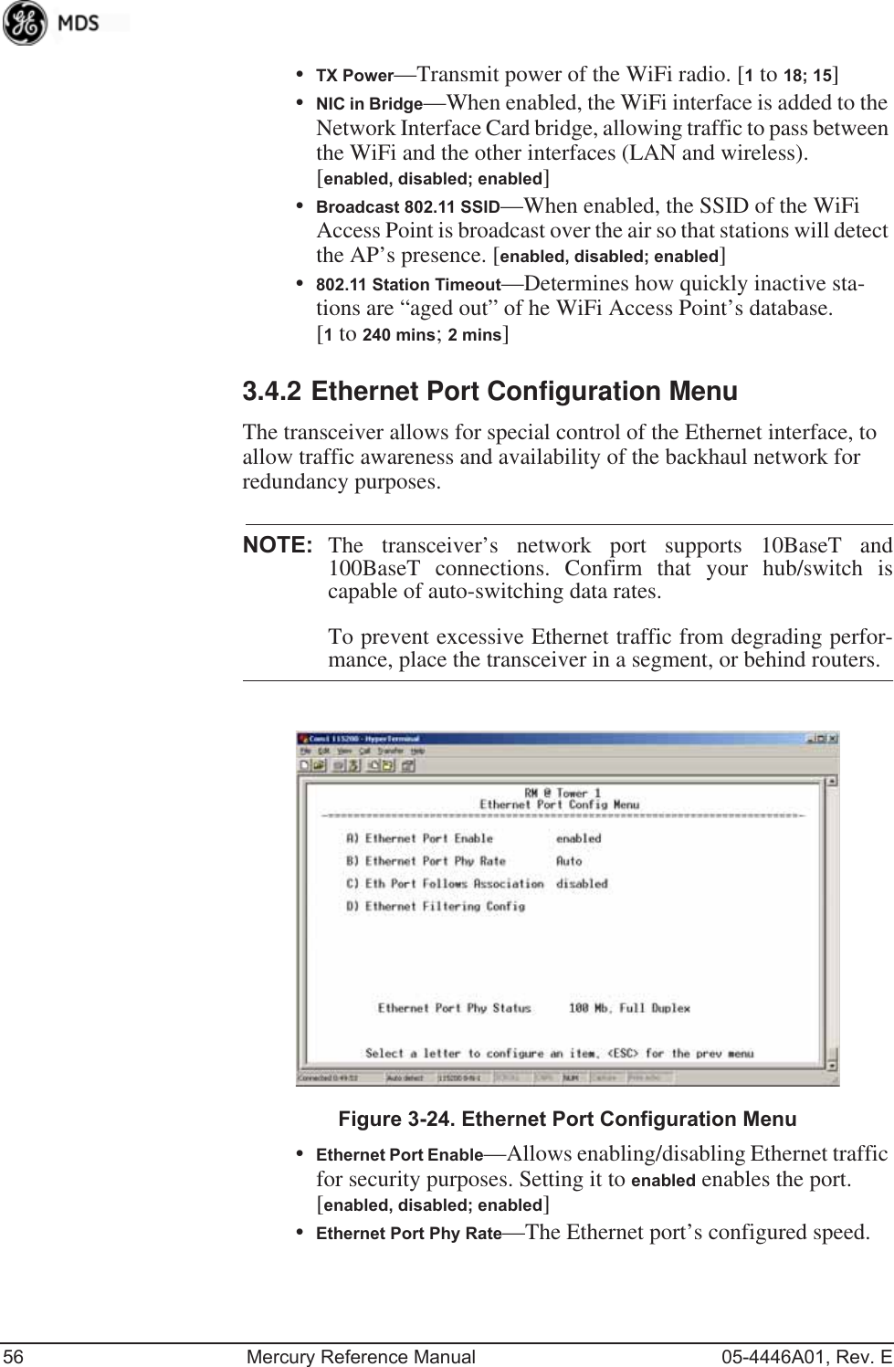 56 Mercury Reference Manual 05-4446A01, Rev. E•TX Power—Transmit power of the WiFi radio. [1 to 18; 15]•NIC in Bridge—When enabled, the WiFi interface is added to the Network Interface Card bridge, allowing traffic to pass between the WiFi and the other interfaces (LAN and wireless).[enabled, disabled; enabled]•Broadcast 802.11 SSID—When enabled, the SSID of the WiFi Access Point is broadcast over the air so that stations will detect the AP’s presence. [enabled, disabled; enabled]•802.11 Station Timeout—Determines how quickly inactive sta-tions are “aged out” of he WiFi Access Point’s database. [1 to 240 mins; 2 mins]3.4.2 Ethernet Port Configuration MenuThe transceiver allows for special control of the Ethernet interface, to allow traffic awareness and availability of the backhaul network for redundancy purposes.NOTE: The transceiver’s network port supports 10BaseT and100BaseT connections. Confirm that your hub/switch iscapable of auto-switching data rates.To prevent excessive Ethernet traffic from degrading perfor-mance, place the transceiver in a segment, or behind routers.Invisible place holderFigure 3-24. Ethernet Port Configuration Menu•Ethernet Port Enable—Allows enabling/disabling Ethernet traffic for security purposes. Setting it to enabled enables the port. [enabled, disabled; enabled]•Ethernet Port Phy Rate—The Ethernet port’s configured speed. 