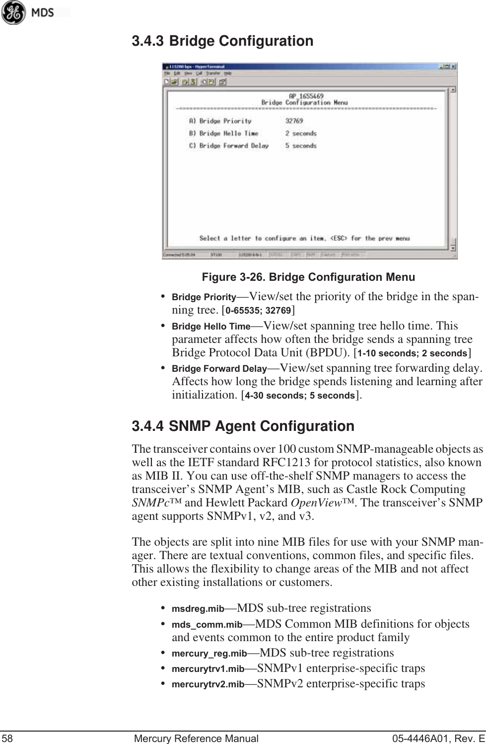 58 Mercury Reference Manual 05-4446A01, Rev. E3.4.3 Bridge Configuration Invisible place holderFigure 3-26. Bridge Configuration Menu•Bridge Priority—View/set the priority of the bridge in the span-ning tree. [0-65535; 32769]•Bridge Hello Time—View/set spanning tree hello time. This parameter affects how often the bridge sends a spanning tree Bridge Protocol Data Unit (BPDU). [1-10 seconds; 2 seconds]•Bridge Forward Delay—View/set spanning tree forwarding delay. Affects how long the bridge spends listening and learning after initialization. [4-30 seconds; 5 seconds].3.4.4 SNMP Agent ConfigurationThe transceiver contains over 100 custom SNMP-manageable objects as well as the IETF standard RFC1213 for protocol statistics, also known as MIB II. You can use off-the-shelf SNMP managers to access the transceiver’s SNMP Agent’s MIB, such as Castle Rock Computing SNMPc™ and Hewlett Packard OpenView™. The transceiver’s SNMP agent supports SNMPv1, v2, and v3.The objects are split into nine MIB files for use with your SNMP man-ager. There are textual conventions, common files, and specific files. This allows the flexibility to change areas of the MIB and not affect other existing installations or customers.•msdreg.mib—MDS sub-tree registrations•mds_comm.mib—MDS Common MIB definitions for objects and events common to the entire product family•mercury_reg.mib—MDS sub-tree registrations•mercurytrv1.mib—SNMPv1 enterprise-specific traps•mercurytrv2.mib—SNMPv2 enterprise-specific traps 