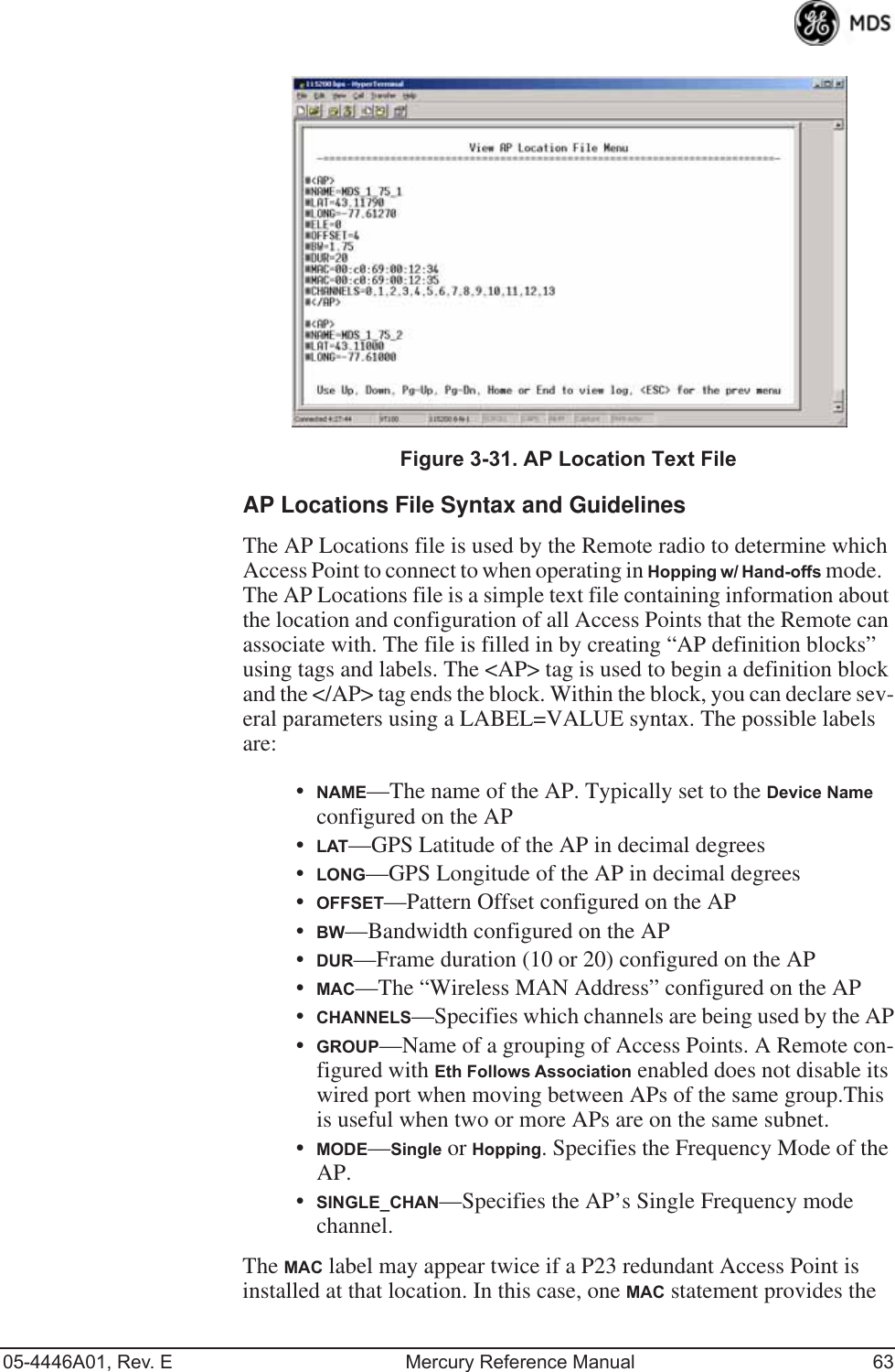 05-4446A01, Rev. E Mercury Reference Manual 63Invisible place holderFigure 3-31. AP Location Text FileAP Locations File Syntax and GuidelinesThe AP Locations file is used by the Remote radio to determine which Access Point to connect to when operating in Hopping w/ Hand-offs mode.   The AP Locations file is a simple text file containing information about the location and configuration of all Access Points that the Remote can associate with. The file is filled in by creating “AP definition blocks” using tags and labels. The &lt;AP&gt; tag is used to begin a definition block and the &lt;/AP&gt; tag ends the block. Within the block, you can declare sev-eral parameters using a LABEL=VALUE syntax. The possible labels are: •NAME—The name of the AP. Typically set to the Device Name configured on the AP•LAT—GPS Latitude of the AP in decimal degrees•LONG—GPS Longitude of the AP in decimal degrees•OFFSET—Pattern Offset configured on the AP•BW—Bandwidth configured on the AP•DUR—Frame duration (10 or 20) configured on the AP•MAC—The “Wireless MAN Address” configured on the AP•CHANNELS—Specifies which channels are being used by the AP•GROUP—Name of a grouping of Access Points. A Remote con-figured with Eth Follows Association enabled does not disable its wired port when moving between APs of the same group.This is useful when two or more APs are on the same subnet.•MODE—Single or Hopping. Specifies the Frequency Mode of the AP.•SINGLE_CHAN—Specifies the AP’s Single Frequency mode channel.The MAC label may appear twice if a P23 redundant Access Point is installed at that location. In this case, one MAC statement provides the 