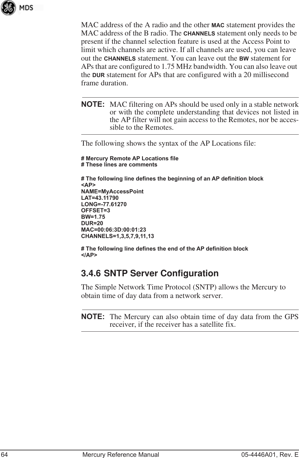 64 Mercury Reference Manual 05-4446A01, Rev. EMAC address of the A radio and the other MAC statement provides the MAC address of the B radio. The CHANNELS statement only needs to be present if the channel selection feature is used at the Access Point to limit which channels are active. If all channels are used, you can leave out the CHANNELS statement. You can leave out the BW statement for APs that are configured to 1.75 MHz bandwidth. You can also leave out the DUR statement for APs that are configured with a 20 millisecond frame duration.NOTE: MAC filtering on APs should be used only in a stable networkor with the complete understanding that devices not listed inthe AP filter will not gain access to the Remotes, nor be acces-sible to the Remotes.The following shows the syntax of the AP Locations file:# Mercury Remote AP Locations file# These lines are comments# The following line defines the beginning of an AP definition block&lt;AP&gt;NAME=MyAccessPointLAT=43.11790LONG=-77.61270OFFSET=3BW=1.75DUR=20MAC=00:06:3D:00:01:23CHANNELS=1,3,5,7,9,11,13# The following line defines the end of the AP definition block&lt;/AP&gt;3.4.6 SNTP Server ConfigurationThe Simple Network Time Protocol (SNTP) allows the Mercury to obtain time of day data from a network server.NOTE: The Mercury can also obtain time of day data from the GPSreceiver, if the receiver has a satellite fix.