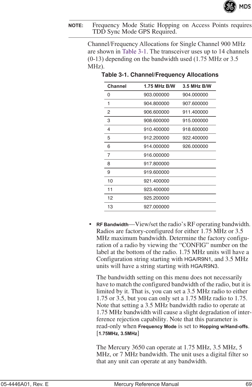 05-4446A01, Rev. E Mercury Reference Manual 69NOTE: Frequency Mode Static Hopping on Access Points requiresTDD Sync Mode GPS Required.Channel/Frequency Allocations for Single Channel 900 MHz are shown in Table 3-1. The transceiver uses up to 14 channels (0-13) depending on the bandwidth used (1.75 MHz or 3.5 MHz).•RF Bandwidth—View/set the radio’s RF operating bandwidth. Radios are factory-configured for either 1.75 MHz or 3.5 MHz maximum bandwidth. Determine the factory configu-ration of a radio by viewing the “CONFIG” number on the label at the bottom of the radio. 1.75 MHz units will have a Configuration string starting with HGA/R9N1, and 3.5 MHz units will have a string starting with HGA/R9N3.The bandwidth setting on this menu does not necessarily have to match the configured bandwidth of the radio, but it is limited by it. That is, you can set a 3.5 MHz radio to either 1.75 or 3.5, but you can only set a 1.75 MHz radio to 1.75. Note that setting a 3.5 MHz bandwidth radio to operate at 1.75 MHz bandwidth will cause a slight degradation of inter-ference rejection capability. Note that this parameter is read-only when Frequency Mode is set to Hopping w/Hand-offs. [1.75MHz, 3.5MHz]The Mercury 3650 can operate at 1.75 MHz, 3.5 MHz, 5 MHz, or 7 MHz bandwidth. The unit uses a digital filter so that any unit can operate at any bandwidth.Table 3-1. Channel/Frequency Allocations  Channel 1.75 MHz B/W 3.5 MHz B/W0 903.000000 904.0000001 904.800000 907.6000002 906.600000 911.4000003 908.600000 915.0000004 910.400000 918.6000005 912.200000 922.4000006 914.000000 926.0000007 916.0000008 917.8000009 919.60000010 921.40000011 923.40000012 925.20000013 927.000000