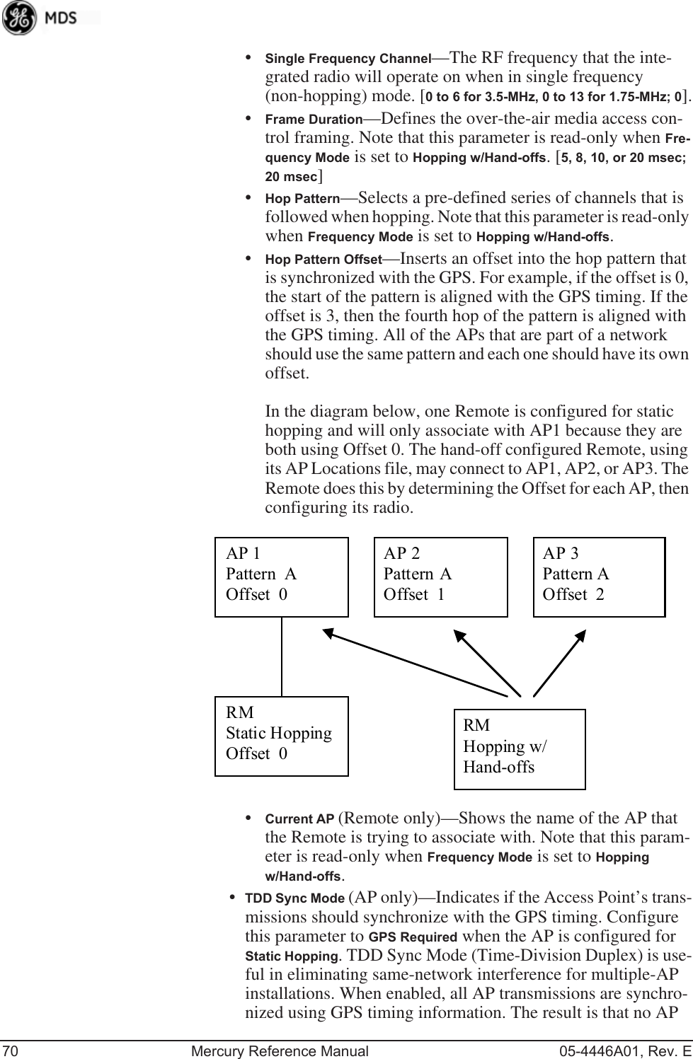 70 Mercury Reference Manual 05-4446A01, Rev. E•Single Frequency Channel—The RF frequency that the inte-grated radio will operate on when in single frequency (non-hopping) mode. [0 to 6 for 3.5-MHz, 0 to 13 for 1.75-MHz; 0].•Frame Duration—Defines the over-the-air media access con-trol framing. Note that this parameter is read-only when Fre-quency Mode is set to Hopping w/Hand-offs. [5, 8, 10, or 20 msec; 20 msec]•Hop Pattern—Selects a pre-defined series of channels that is followed when hopping. Note that this parameter is read-only when Frequency Mode is set to Hopping w/Hand-offs.•Hop Pattern Offset—Inserts an offset into the hop pattern that is synchronized with the GPS. For example, if the offset is 0, the start of the pattern is aligned with the GPS timing. If the offset is 3, then the fourth hop of the pattern is aligned with the GPS timing. All of the APs that are part of a network should use the same pattern and each one should have its own offset. In the diagram below, one Remote is configured for static hopping and will only associate with AP1 because they are both using Offset 0. The hand-off configured Remote, using its AP Locations file, may connect to AP1, AP2, or AP3. The Remote does this by determining the Offset for each AP, then configuring its radio.•Current AP (Remote only)—Shows the name of the AP that the Remote is trying to associate with. Note that this param-eter is read-only when Frequency Mode is set to Hopping w/Hand-offs.•TDD Sync Mode (AP only)—Indicates if the Access Point’s trans-missions should synchronize with the GPS timing. Configure this parameter to GPS Required when the AP is configured for Static Hopping. TDD Sync Mode (Time-Division Duplex) is use-ful in eliminating same-network interference for multiple-AP installations. When enabled, all AP transmissions are synchro-nized using GPS timing information. The result is that no AP AP 1 Pattern A Offset 0 AP 2 Pattern A Offset 1 AP 3 Pattern A Offset 2 RM Static Hopping Offset 0 RM Hopping w/ Hand-offs 