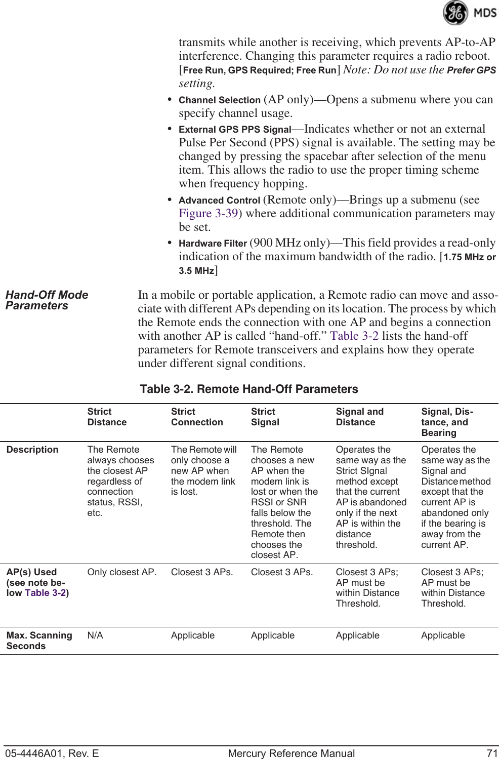 05-4446A01, Rev. E Mercury Reference Manual 71transmits while another is receiving, which prevents AP-to-AP interference. Changing this parameter requires a radio reboot.[Free Run, GPS Required; Free Run] Note: Do not use the Prefer GPS setting.•Channel Selection (AP only)—Opens a submenu where you can specify channel usage.•External GPS PPS Signal—Indicates whether or not an external Pulse Per Second (PPS) signal is available. The setting may be changed by pressing the spacebar after selection of the menu item. This allows the radio to use the proper timing scheme when frequency hopping.•Advanced Control (Remote only)—Brings up a submenu (see Figure 3-39) where additional communication parameters may be set.•Hardware Filter (900 MHz only)—This field provides a read-only indication of the maximum bandwidth of the radio. [1.75 MHz or 3.5 MHz]Hand-Off Mode Parameters In a mobile or portable application, a Remote radio can move and asso-ciate with different APs depending on its location. The process by which the Remote ends the connection with one AP and begins a connection with another AP is called “hand-off.” Table 3-2 lists the hand-off parameters for Remote transceivers and explains how they operate under different signal conditions. Table 3-2. Remote Hand-Off ParametersStrict DistanceStrict ConnectionStrict SignalSignal andDistanceSignal, Dis-tance, and BearingDescription The Remote always chooses the closest AP regardless of connection status, RSSI, etc.The Remote will only choose a new AP when the modem link is lost.The Remote chooses a new AP when the modem link is lost or when the RSSI or SNR falls below the threshold. The Remote then chooses the closest AP.Operates the same way as the Strict SIgnal method except that the current AP is abandoned only if the next AP is within the distance threshold.Operates the same way as the Signal and Distance method except that the current AP is abandoned only if the bearing is away from the current AP.AP(s) Used(see note be-low Table 3-2)Only closest AP. Closest 3 APs. Closest 3 APs. Closest 3 APs; AP must be within Distance Threshold.Closest 3 APs; AP must be within Distance Threshold.Max. Scanning SecondsN/A Applicable Applicable Applicable Applicable