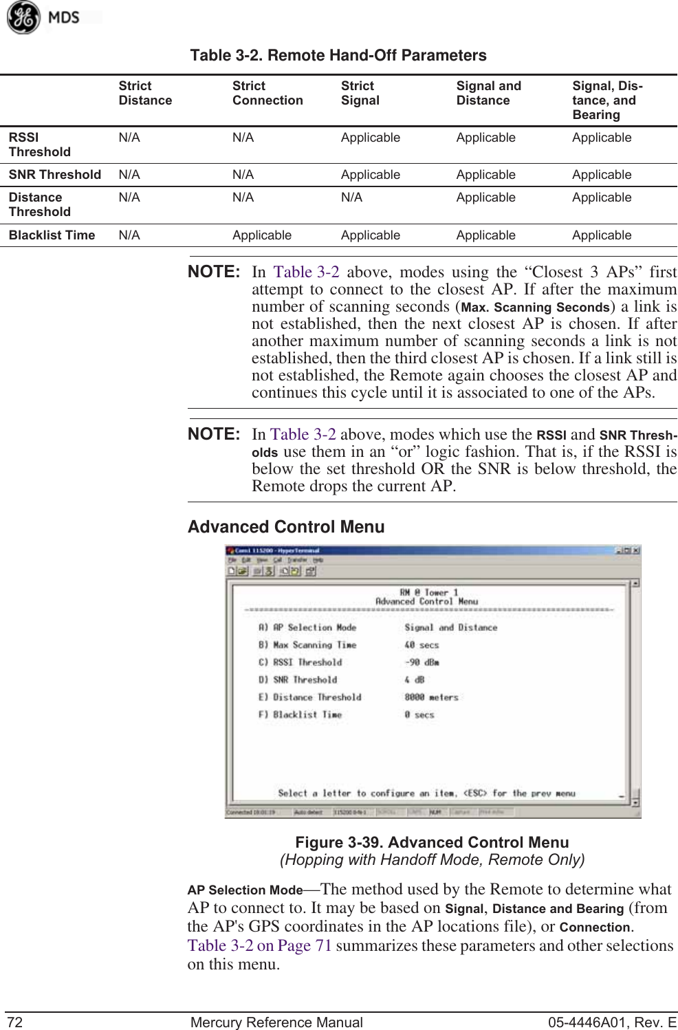 72 Mercury Reference Manual 05-4446A01, Rev. ENOTE: In  Table 3-2 above, modes using the “Closest 3 APs” firstattempt to connect to the closest AP. If after the maximumnumber of scanning seconds (Max. Scanning Seconds) a link isnot established, then the next closest AP is chosen. If afteranother maximum number of scanning seconds a link is notestablished, then the third closest AP is chosen. If a link still isnot established, the Remote again chooses the closest AP andcontinues this cycle until it is associated to one of the APs.NOTE: In Table 3-2 above, modes which use the RSSI and SNR Thresh-olds use them in an “or” logic fashion. That is, if the RSSI isbelow the set threshold OR the SNR is below threshold, theRemote drops the current AP.Advanced Control Menu Invisible place holderFigure 3-39. Advanced Control Menu(Hopping with Handoff Mode, Remote Only)AP Selection Mode—The method used by the Remote to determine what AP to connect to. It may be based on Signal, Distance and Bearing (from the AP&apos;s GPS coordinates in the AP locations file), or Connection. Table 3-2 on Page 71 summarizes these parameters and other selections on this menu.RSSI ThresholdN/A N/A Applicable Applicable ApplicableSNR Threshold N/A N/A Applicable Applicable ApplicableDistanceThresholdN/A N/A N/A Applicable ApplicableBlacklist Time N/A Applicable Applicable Applicable ApplicableTable 3-2. Remote Hand-Off ParametersStrict DistanceStrict ConnectionStrict SignalSignal andDistanceSignal, Dis-tance, and Bearing 