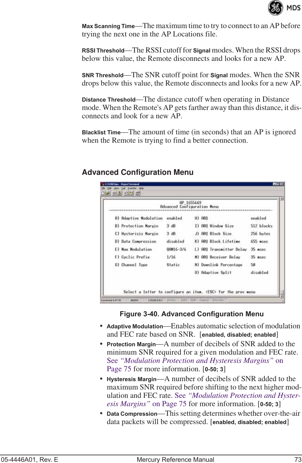 05-4446A01, Rev. E Mercury Reference Manual 73Max Scanning Time—The maximum time to try to connect to an AP before trying the next one in the AP Locations file.RSSI Threshold—The RSSI cutoff for Signal modes. When the RSSI drops below this value, the Remote disconnects and looks for a new AP.SNR Threshold—The SNR cutoff point for Signal modes. When the SNR drops below this value, the Remote disconnects and looks for a new AP.Distance Threshold—The distance cutoff when operating in Distance mode. When the Remote&apos;s AP gets farther away than this distance, it dis-connects and look for a new AP.Blacklist Time—The amount of time (in seconds) that an AP is ignored when the Remote is trying to find a better connection.Advanced Configuration Menu Invisible place holderFigure 3-40. Advanced Configuration Menu•Adaptive Modulation—Enables automatic selection of modulation and FEC rate based on SNR.  [enabled, disabled; enabled]•Protection Margin—A number of decibels of SNR added to the minimum SNR required for a given modulation and FEC rate. See “Modulation Protection and Hysteresis Margins” on Page 75 for more information. [0-50; 3]•Hysteresis Margin—A number of decibels of SNR added to the maximum SNR required before shifting to the next higher mod-ulation and FEC rate. See “Modulation Protection and Hyster-esis Margins” on Page 75 for more information. [0-50; 3]•Data Compression—This setting determines whether over-the-air data packets will be compressed. [enabled, disabled; enabled]