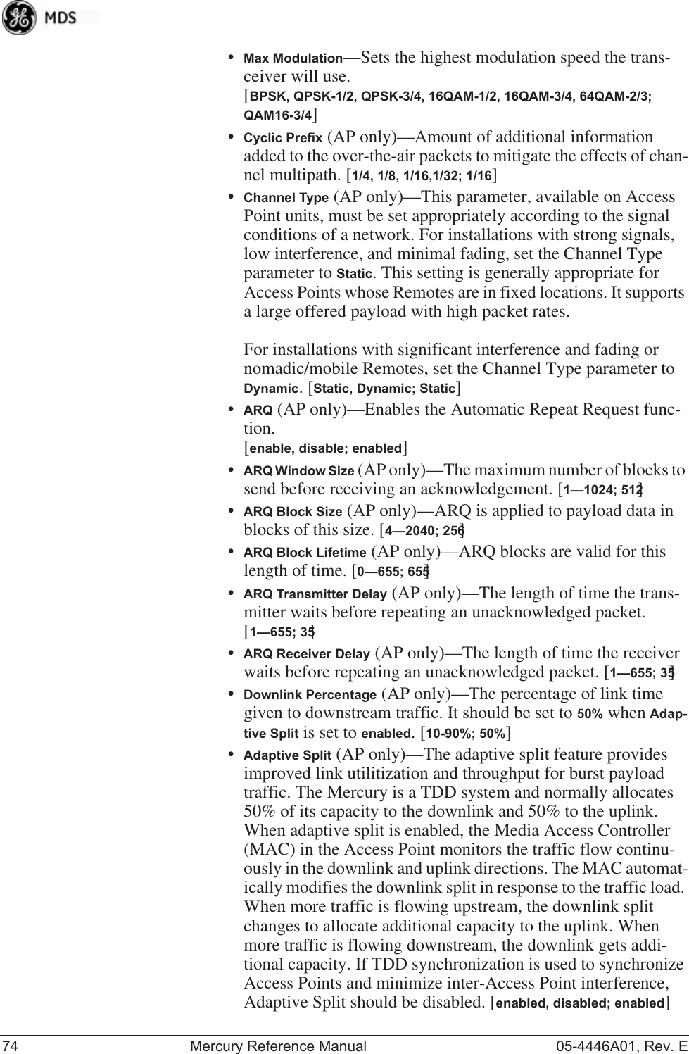 74 Mercury Reference Manual 05-4446A01, Rev. E•Max Modulation—Sets the highest modulation speed the trans-ceiver will use.[BPSK, QPSK-1/2, QPSK-3/4, 16QAM-1/2, 16QAM-3/4, 64QAM-2/3; QAM16-3/4]•Cyclic Prefix (AP only)—Amount of additional information added to the over-the-air packets to mitigate the effects of chan-nel multipath. [1/4, 1/8, 1/16,1/32; 1/16]•Channel Type (AP only)—This parameter, available on Access Point units, must be set appropriately according to the signal conditions of a network. For installations with strong signals, low interference, and minimal fading, set the Channel Type parameter to Static. This setting is generally appropriate for Access Points whose Remotes are in fixed locations. It supports a large offered payload with high packet rates. For installations with significant interference and fading or nomadic/mobile Remotes, set the Channel Type parameter to Dynamic. [Static, Dynamic; Static]•ARQ (AP only)—Enables the Automatic Repeat Request func-tion. [enable, disable; enabled]•ARQ Window Size (AP only)—The maximum number of blocks to send before receiving an acknowledgement. [1—1024; 512]•ARQ Block Size (AP only)—ARQ is applied to payload data in blocks of this size. [4—2040; 256]•ARQ Block Lifetime (AP only)—ARQ blocks are valid for this length of time. [0—655; 655]•ARQ Transmitter Delay (AP only)—The length of time the trans-mitter waits before repeating an unacknowledged packet.[1—655; 35]•ARQ Receiver Delay (AP only)—The length of time the receiver waits before repeating an unacknowledged packet. [1—655; 35]•Downlink Percentage (AP only)—The percentage of link time given to downstream traffic. It should be set to 50% when Adap-tive Split is set to enabled. [10-90%; 50%]•Adaptive Split (AP only)—The adaptive split feature provides improved link utilitization and throughput for burst payload traffic. The Mercury is a TDD system and normally allocates 50% of its capacity to the downlink and 50% to the uplink. When adaptive split is enabled, the Media Access Controller (MAC) in the Access Point monitors the traffic flow continu-ously in the downlink and uplink directions. The MAC automat-ically modifies the downlink split in response to the traffic load. When more traffic is flowing upstream, the downlink split changes to allocate additional capacity to the uplink. When more traffic is flowing downstream, the downlink gets addi-tional capacity. If TDD synchronization is used to synchronize Access Points and minimize inter-Access Point interference, Adaptive Split should be disabled. [enabled, disabled; enabled]