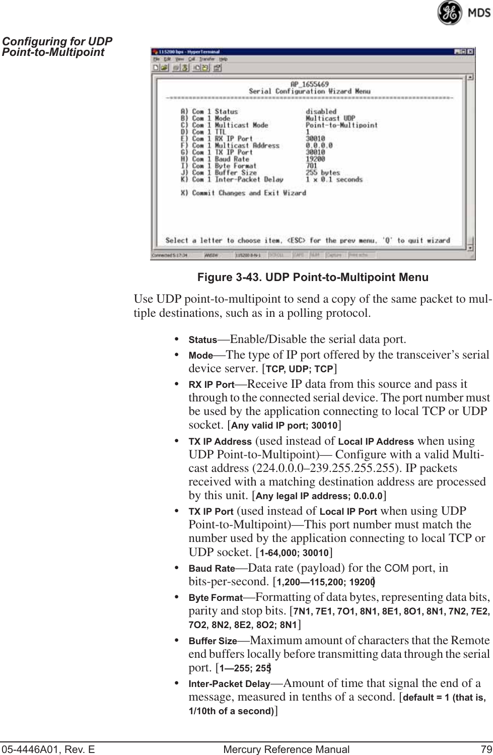 05-4446A01, Rev. E Mercury Reference Manual 79Configuring for UDP Point-to-Multipoint Invisible place holderFigure 3-43. UDP Point-to-Multipoint MenuUse UDP point-to-multipoint to send a copy of the same packet to mul-tiple destinations, such as in a polling protocol.•Status—Enable/Disable the serial data port.•Mode—The type of IP port offered by the transceiver’s serial device server. [TCP, UDP; TCP]•RX IP Port—Receive IP data from this source and pass it through to the connected serial device. The port number must be used by the application connecting to local TCP or UDP socket. [Any valid IP port; 30010]•TX IP Address (used instead of Local IP Address when using UDP Point-to-Multipoint)— Configure with a valid Multi-cast address (224.0.0.0–239.255.255.255). IP packets received with a matching destination address are processed by this unit. [Any legal IP address; 0.0.0.0]•TX IP Port (used instead of Local IP Port when using UDP Point-to-Multipoint)—This port number must match the number used by the application connecting to local TCP or UDP socket. [1-64,000; 30010]•Baud Rate—Data rate (payload) for the COM port, in bits-per-second. [1,200—115,200; 19200] •Byte Format—Formatting of data bytes, representing data bits, parity and stop bits. [7N1, 7E1, 7O1, 8N1, 8E1, 8O1, 8N1, 7N2, 7E2, 7O2, 8N2, 8E2, 8O2; 8N1]•Buffer Size—Maximum amount of characters that the Remote end buffers locally before transmitting data through the serial port. [1—255; 255]•Inter-Packet Delay—Amount of time that signal the end of a message, measured in tenths of a second. [default = 1 (that is, 1/10th of a second)]