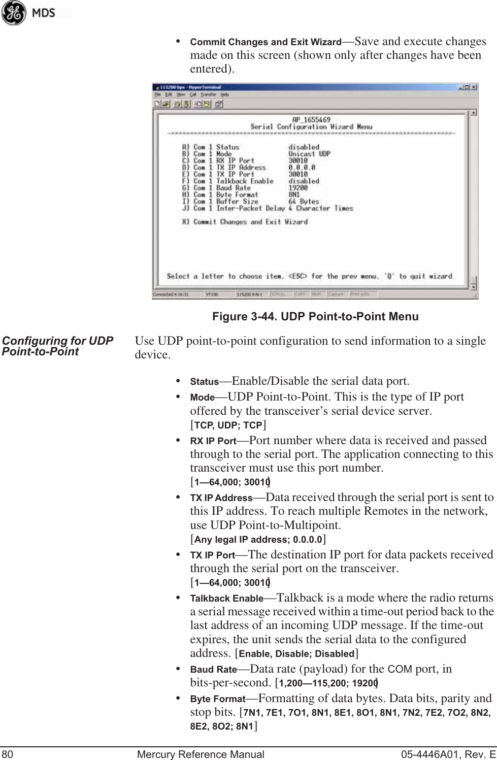 80 Mercury Reference Manual 05-4446A01, Rev. E•Commit Changes and Exit Wizard—Save and execute changes made on this screen (shown only after changes have been entered). Invisible place holderFigure 3-44. UDP Point-to-Point MenuConfiguring for UDP Point-to-Point Use UDP point-to-point configuration to send information to a single device.•Status—Enable/Disable the serial data port. •Mode—UDP Point-to-Point. This is the type of IP port offered by the transceiver’s serial device server. [TCP, UDP; TCP]•RX IP Port—Port number where data is received and passed through to the serial port. The application connecting to this transceiver must use this port number.[1—64,000; 30010]•TX IP Address—Data received through the serial port is sent to this IP address. To reach multiple Remotes in the network, use UDP Point-to-Multipoint. [Any legal IP address; 0.0.0.0]•TX IP Port—The destination IP port for data packets received through the serial port on the transceiver. [1—64,000; 30010]•Talkback Enable—Talkback is a mode where the radio returns a serial message received within a time-out period back to the last address of an incoming UDP message. If the time-out expires, the unit sends the serial data to the configured address. [Enable, Disable; Disabled]•Baud Rate—Data rate (payload) for the COM port, in bits-per-second. [1,200—115,200; 19200] •Byte Format—Formatting of data bytes. Data bits, parity and stop bits. [7N1, 7E1, 7O1, 8N1, 8E1, 8O1, 8N1, 7N2, 7E2, 7O2, 8N2, 8E2, 8O2; 8N1]