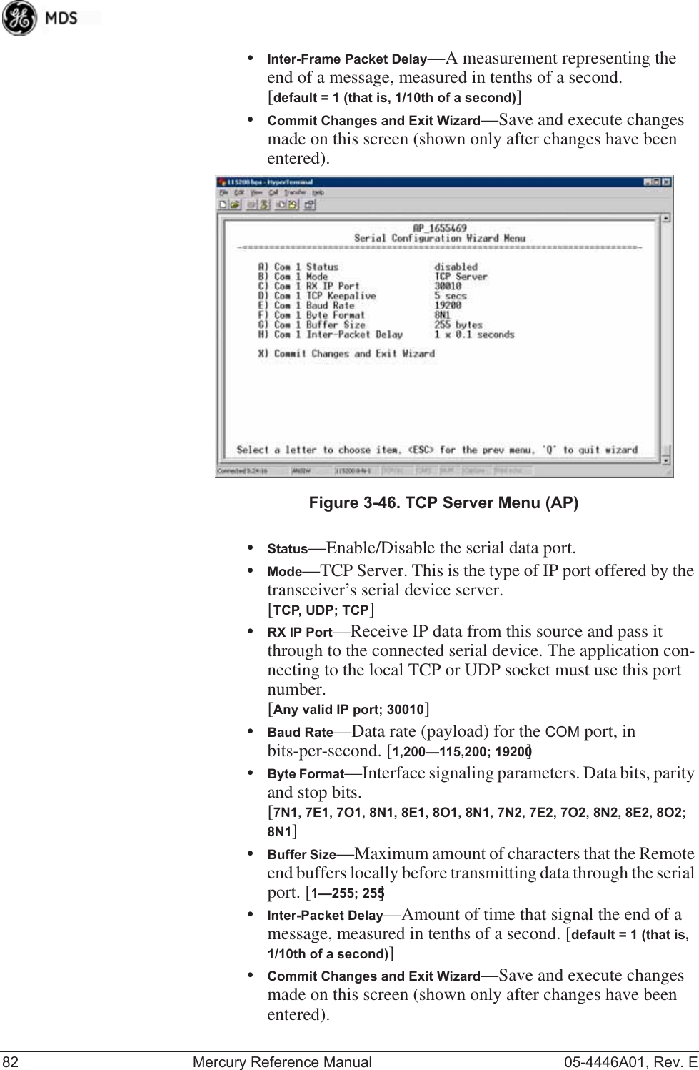 82 Mercury Reference Manual 05-4446A01, Rev. E•Inter-Frame Packet Delay—A measurement representing the end of a message, measured in tenths of a second.[default = 1 (that is, 1/10th of a second)]•Commit Changes and Exit Wizard—Save and execute changes made on this screen (shown only after changes have been entered). Invisible place holderFigure 3-46. TCP Server Menu (AP)•Status—Enable/Disable the serial data port.•Mode—TCP Server. This is the type of IP port offered by the transceiver’s serial device server. [TCP, UDP; TCP]•RX IP Port—Receive IP data from this source and pass it through to the connected serial device. The application con-necting to the local TCP or UDP socket must use this port number.[Any valid IP port; 30010]•Baud Rate—Data rate (payload) for the COM port, in bits-per-second. [1,200—115,200; 19200] •Byte Format—Interface signaling parameters. Data bits, parity and stop bits. [7N1, 7E1, 7O1, 8N1, 8E1, 8O1, 8N1, 7N2, 7E2, 7O2, 8N2, 8E2, 8O2; 8N1]•Buffer Size—Maximum amount of characters that the Remote end buffers locally before transmitting data through the serial port. [1—255; 255]•Inter-Packet Delay—Amount of time that signal the end of a message, measured in tenths of a second. [default = 1 (that is, 1/10th of a second)]•Commit Changes and Exit Wizard—Save and execute changes made on this screen (shown only after changes have been entered).