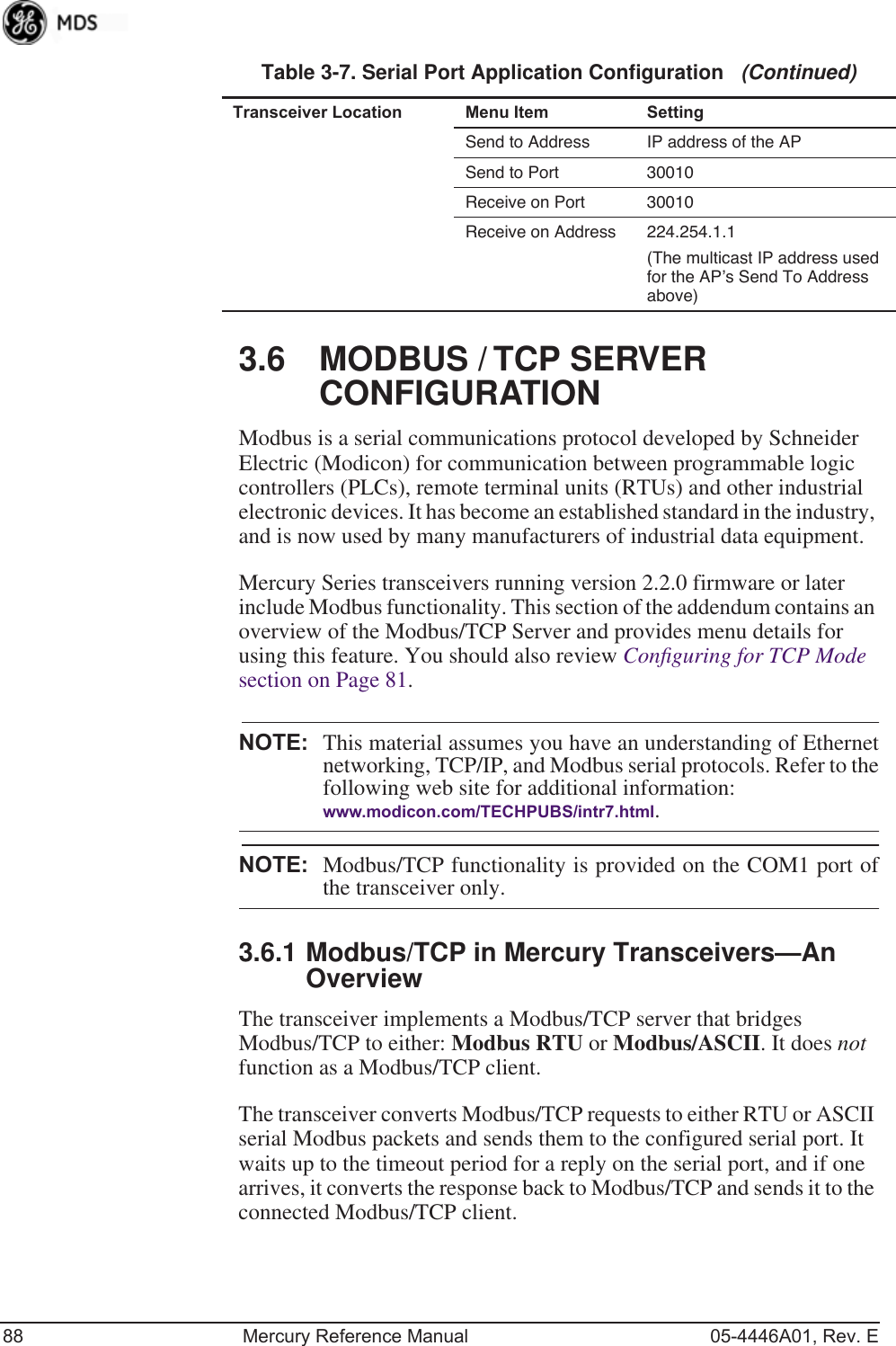 88 Mercury Reference Manual 05-4446A01, Rev. E3.6 MODBUS / TCP SERVER CONFIGURATIONModbus is a serial communications protocol developed by Schneider Electric (Modicon) for communication between programmable logic controllers (PLCs), remote terminal units (RTUs) and other industrial electronic devices. It has become an established standard in the industry, and is now used by many manufacturers of industrial data equipment.Mercury Series transceivers running version 2.2.0 firmware or later include Modbus functionality. This section of the addendum contains an overview of the Modbus/TCP Server and provides menu details for using this feature. You should also review Conﬁguring for TCP Mode  section on Page 81.NOTE: This material assumes you have an understanding of Ethernetnetworking, TCP/IP, and Modbus serial protocols. Refer to thefollowing web site for additional information:www.modicon.com/TECHPUBS/intr7.html.NOTE: Modbus/TCP functionality is provided on the COM1 port ofthe transceiver only.3.6.1 Modbus/TCP in Mercury Transceivers—An OverviewThe transceiver implements a Modbus/TCP server that bridges Modbus/TCP to either: Modbus RTU or Modbus/ASCII. It does not function as a Modbus/TCP client.The transceiver converts Modbus/TCP requests to either RTU or ASCII serial Modbus packets and sends them to the configured serial port. It waits up to the timeout period for a reply on the serial port, and if one arrives, it converts the response back to Modbus/TCP and sends it to the connected Modbus/TCP client.Send to Address IP address of the APSend to Port 30010 Receive on Port 30010 Receive on Address 224.254.1.1(The multicast IP address used for the AP’s Send To Address above)Table 3-7. Serial Port Application Configuration   (Continued)Transceiver Location Menu Item Setting