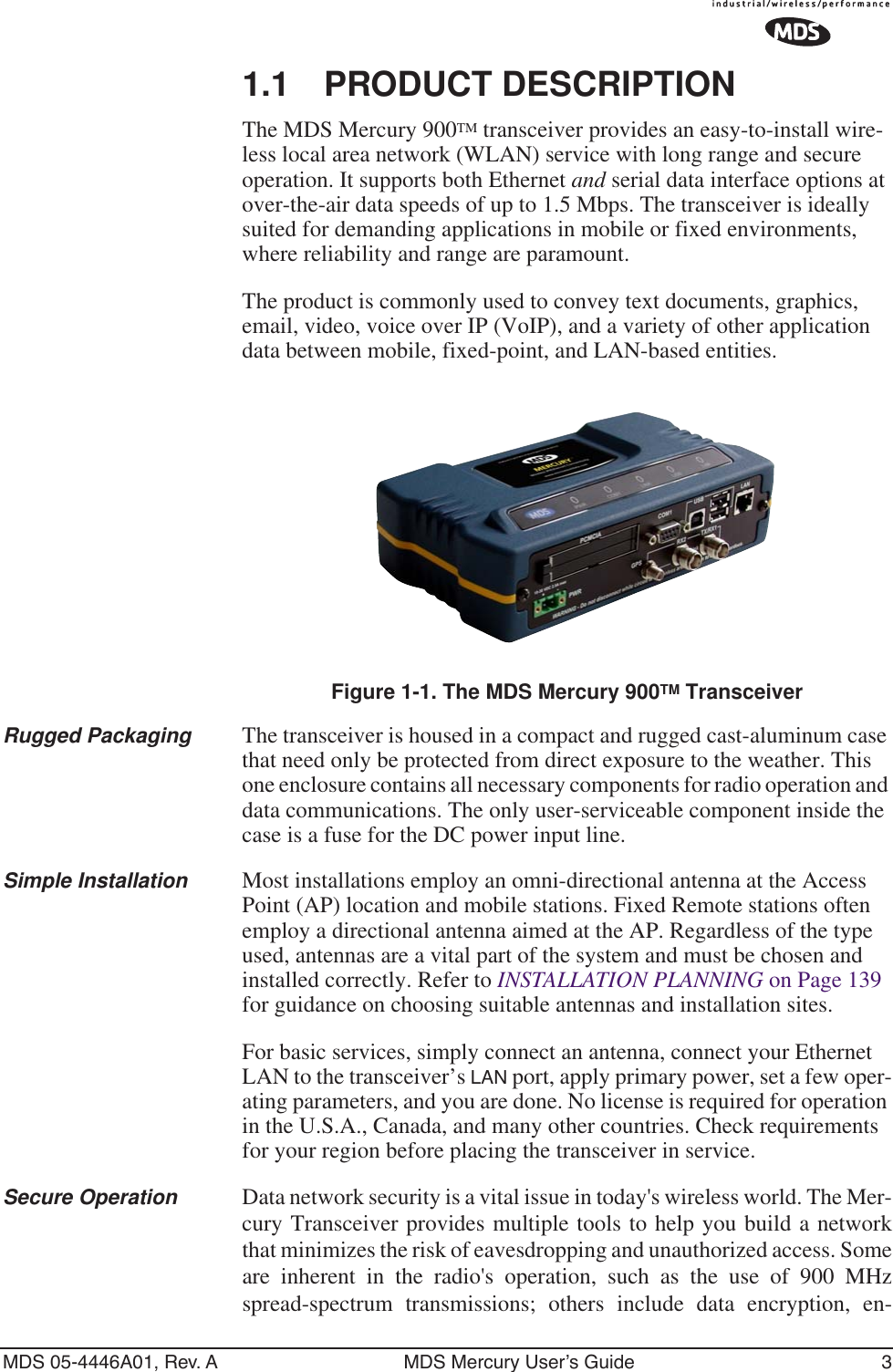  MDS 05-4446A01, Rev. A MDS Mercury User’s Guide 3 1.1 PRODUCT DESCRIPTION The MDS Mercury 900 TM  transceiver provides an easy-to-install wire-less local area network (WLAN) service with long range and secure operation. It supports both Ethernet  and  serial data interface options at over-the-air data speeds of up to 1.5 Mbps. The transceiver is ideally suited for demanding applications in mobile or fixed environments, where reliability and range are paramount.The product is commonly used to convey text documents, graphics, email, video, voice over IP (VoIP), and a variety of other application data between mobile, fixed-point, and LAN-based entities. Invisible place holder Figure 1-1. The MDS   Mercury 900 TM  Transceiver Rugged Packaging The transceiver is housed in a compact and rugged cast-aluminum case that need only be protected from direct exposure to the weather. This one enclosure contains all necessary components for radio operation and data communications. The only user-serviceable component inside the case is a fuse for the DC power input line. Simple Installation Most installations employ an omni-directional antenna at the Access Point (AP) location and mobile stations. Fixed Remote stations often employ a directional antenna aimed at the AP. Regardless of the type used, antennas are a vital part of the system and must be chosen and installed correctly. Refer to  INSTALLATION PLANNING  on Page 139 for guidance on choosing suitable antennas and installation sites.For basic services, simply connect an antenna, connect your Ethernet LAN to the transceiver’s  LAN  port, apply primary power, set a few oper-ating parameters, and you are done. No license is required for operation in the U.S.A., Canada, and many other countries. Check requirements for your region before placing the transceiver in service. Secure Operation Data network security is a vital issue in today&apos;s wireless world. The Mer-cury Transceiver   provides multiple tools to help you build a networkthat minimizes the risk of eavesdropping and unauthorized access. Someare inherent in the radio&apos;s operation, such as the use of 900 MHzspread-spectrum transmissions; others include data encryption, en-