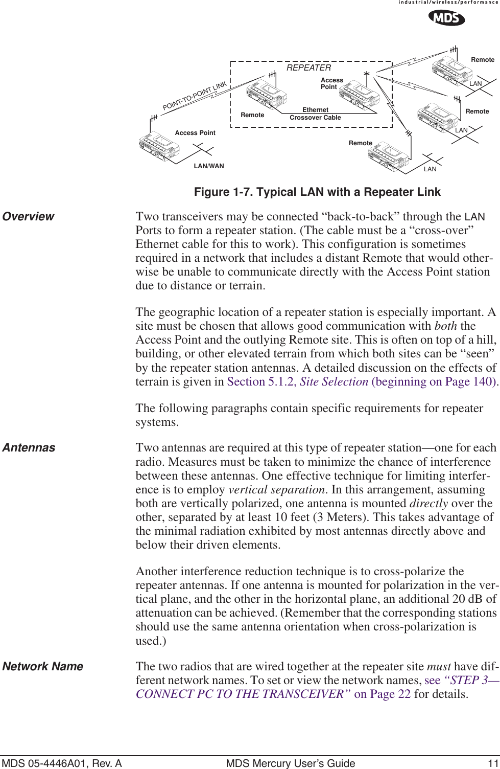 MDS 05-4446A01, Rev. A MDS Mercury User’s Guide 11Invisible place holderFigure 1-7. Typical LAN with a Repeater LinkOverview Two transceivers may be connected “back-to-back” through the LAN Ports to form a repeater station. (The cable must be a “cross-over” Ethernet cable for this to work). This configuration is sometimes required in a network that includes a distant Remote that would other-wise be unable to communicate directly with the Access Point station due to distance or terrain.The geographic location of a repeater station is especially important. A site must be chosen that allows good communication with both the Access Point and the outlying Remote site. This is often on top of a hill, building, or other elevated terrain from which both sites can be “seen” by the repeater station antennas. A detailed discussion on the effects of terrain is given in Section 5.1.2, Site Selection (beginning on Page 140).The following paragraphs contain specific requirements for repeater systems.Antennas Two antennas are required at this type of repeater station—one for each radio. Measures must be taken to minimize the chance of interference between these antennas. One effective technique for limiting interfer-ence is to employ vertical separation. In this arrangement, assuming both are vertically polarized, one antenna is mounted directly over the other, separated by at least 10 feet (3 Meters). This takes advantage of the minimal radiation exhibited by most antennas directly above and below their driven elements.Another interference reduction technique is to cross-polarize the repeater antennas. If one antenna is mounted for polarization in the ver-tical plane, and the other in the horizontal plane, an additional 20 dB of attenuation can be achieved. (Remember that the corresponding stations should use the same antenna orientation when cross-polarization is used.)Network Name The two radios that are wired together at the repeater site must have dif-ferent network names. To set or view the network names, see “STEP 3—CONNECT PC TO THE TRANSCEIVER” on Page 22 for details.Access PointRemoteRemoteRemoteRemoteAccessPointLAN/WANREPEATERCrossover CableLANLANLANEthernetPOINT-TO-POINT LINK