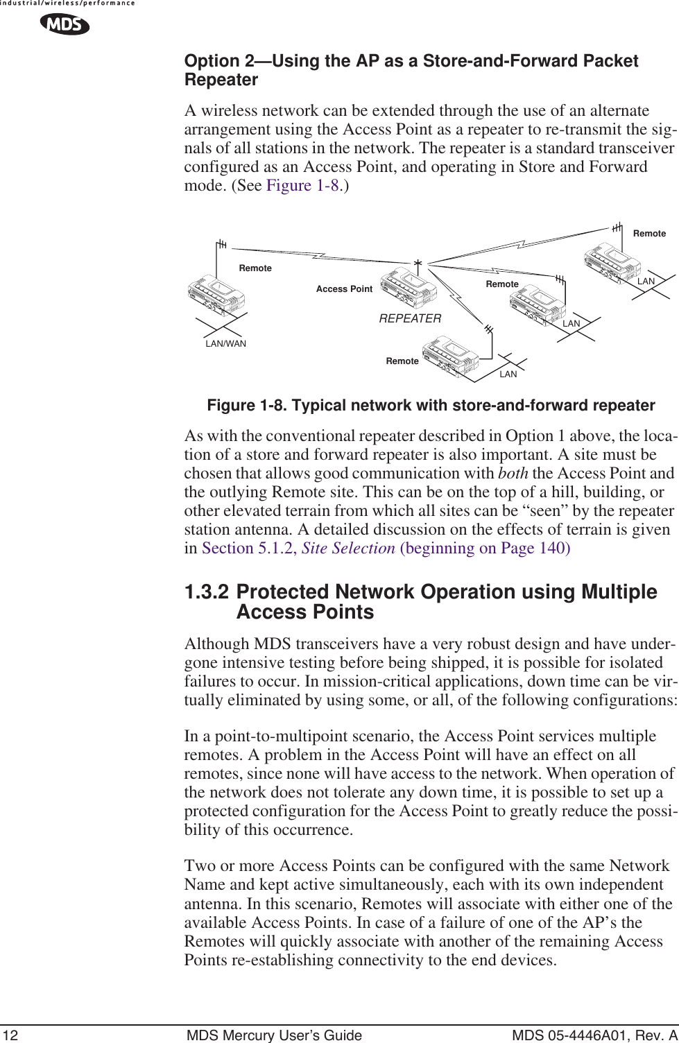 12 MDS Mercury User’s Guide MDS 05-4446A01, Rev. AOption 2—Using the AP as a Store-and-Forward Packet RepeaterA wireless network can be extended through the use of an alternate arrangement using the Access Point as a repeater to re-transmit the sig-nals of all stations in the network. The repeater is a standard transceiver configured as an Access Point, and operating in Store and Forward mode. (See Figure 1-8.)Invisible place holderFigure 1-8. Typical network with store-and-forward repeaterAs with the conventional repeater described in Option 1 above, the loca-tion of a store and forward repeater is also important. A site must be chosen that allows good communication with both the Access Point and the outlying Remote site. This can be on the top of a hill, building, or other elevated terrain from which all sites can be “seen” by the repeater station antenna. A detailed discussion on the effects of terrain is given in Section 5.1.2, Site Selection (beginning on Page 140)1.3.2 Protected Network Operation using Multiple Access PointsAlthough MDS transceivers have a very robust design and have under-gone intensive testing before being shipped, it is possible for isolated failures to occur. In mission-critical applications, down time can be vir-tually eliminated by using some, or all, of the following configurations:In a point-to-multipoint scenario, the Access Point services multiple remotes. A problem in the Access Point will have an effect on all remotes, since none will have access to the network. When operation of the network does not tolerate any down time, it is possible to set up a protected configuration for the Access Point to greatly reduce the possi-bility of this occurrence.Two or more Access Points can be configured with the same Network Name and kept active simultaneously, each with its own independent antenna. In this scenario, Remotes will associate with either one of the available Access Points. In case of a failure of one of the AP’s the Remotes will quickly associate with another of the remaining Access Points re-establishing connectivity to the end devices.RemoteRemoteRemoteRemoteAccess PointLAN/WANREPEATERLANLANLAN