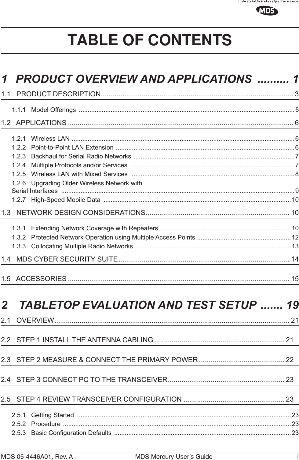  MDS 05-4446A01, Rev. A MDS Mercury User’s Guide i TABLE OF CONTENTS 1PRODUCT OVERVIEW AND APPLICATIONS  .......... 1 1.1   PRODUCT DESCRIPTION................................................................................................... 3 1.1.1   Model Offerings  ..........................................................................................................................5 1.2   APPLICATIONS .................................................................................................................... 6 1.2.1   Wireless LAN ..............................................................................................................................61.2.2   Point-to-Point LAN Extension .....................................................................................................61.2.3   Backhaul for Serial Radio Networks ...........................................................................................71.2.4   Multiple Protocols and/or Services  .............................................................................................71.2.5   Wireless LAN with Mixed Services .............................................................................................81.2.6   Upgrading Older Wireless Network with Serial Interfaces  ....................................................................................................................................91.2.7   High-Speed Mobile Data  ..........................................................................................................10 1.3   NETWORK DESIGN CONSIDERATIONS.......................................................................... 10 1.3.1   Extending Network Coverage with Repeaters ..........................................................................101.3.2   Protected Network Operation using Multiple Access Points .....................................................121.3.3   Collocating Multiple Radio Networks ........................................................................................13 1.4   MDS CYBER SECURITY SUITE........................................................................................ 14 1.5   ACCESSORIES .................................................................................................................. 15 2 TABLETOP EVALUATION AND TEST SETUP  ....... 19 2.1   OVERVIEW......................................................................................................................... 21 2.2   STEP 1 INSTALL THE ANTENNA CABLING ................................................................... 21 2.3   STEP 2 MEASURE &amp; CONNECT THE PRIMARY POWER ............................................ 22 2.4   STEP 3 CONNECT PC TO THE TRANSCEIVER............................................................ 23 2.5   STEP 4 REVIEW TRANSCEIVER CONFIGURATION .................................................... 23 2.5.1   Getting Started  .........................................................................................................................232.5.2   Procedure .................................................................................................................................232.5.3   Basic Configuration Defaults  ....................................................................................................23