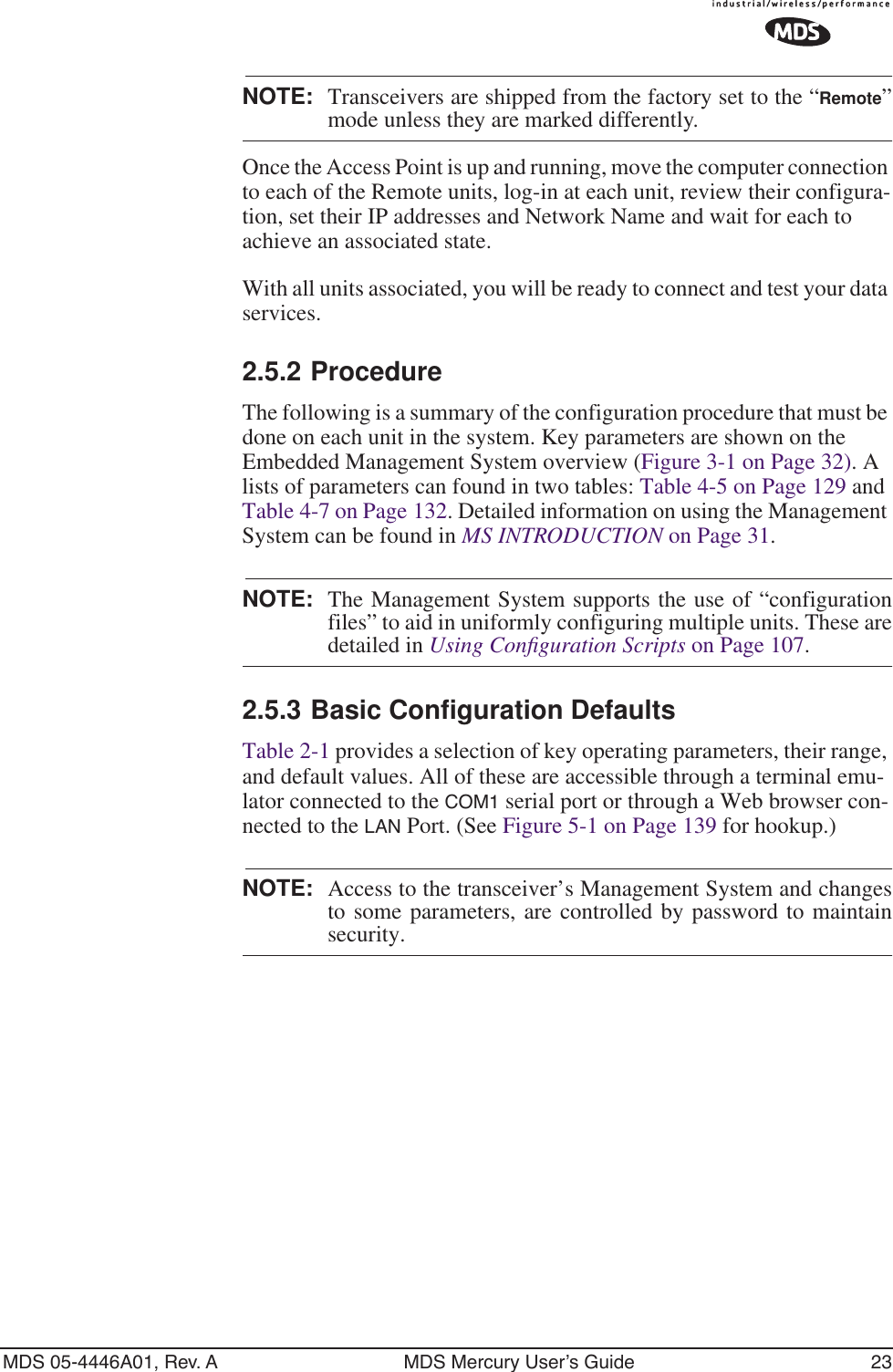 MDS 05-4446A01, Rev. A MDS Mercury User’s Guide 23NOTE: Transceivers are shipped from the factory set to the “Remote”mode unless they are marked differently.Once the Access Point is up and running, move the computer connection to each of the Remote units, log-in at each unit, review their configura-tion, set their IP addresses and Network Name and wait for each to achieve an associated state.With all units associated, you will be ready to connect and test your data services.2.5.2 ProcedureThe following is a summary of the configuration procedure that must be done on each unit in the system. Key parameters are shown on the Embedded Management System overview (Figure 3-1 on Page 32). A lists of parameters can found in two tables: Table 4-5 on Page 129 and Table 4-7 on Page 132. Detailed information on using the Management System can be found in MS INTRODUCTION on Page 31.NOTE: The Management System supports the use of “configurationfiles” to aid in uniformly configuring multiple units. These aredetailed in Using Conﬁguration Scripts on Page 107.2.5.3 Basic Configuration Defaults Table 2-1 provides a selection of key operating parameters, their range, and default values. All of these are accessible through a terminal emu-lator connected to the COM1 serial port or through a Web browser con-nected to the LAN Port. (See Figure 5-1 on Page 139 for hookup.)NOTE: Access to the transceiver’s Management System and changesto some parameters, are controlled by password to maintainsecurity.
