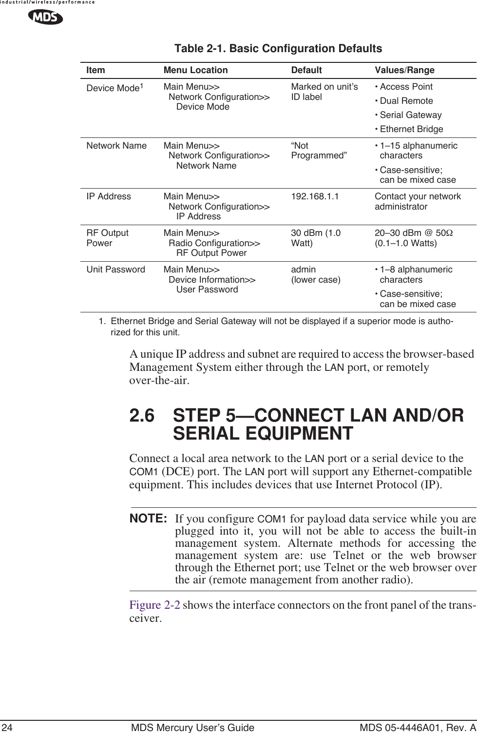 24 MDS Mercury User’s Guide MDS 05-4446A01, Rev. AA unique IP address and subnet are required to access the browser-based Management System either through the LAN port, or remotely over-the-air.2.6 STEP 5—CONNECT LAN AND/OR SERIAL EQUIPMENTConnect a local area network to the LAN port or a serial device to the COM1 (DCE) port. The LAN port will support any Ethernet-compatible equipment. This includes devices that use Internet Protocol (IP).NOTE: If you configure COM1 for payload data service while you areplugged into it, you will not be able to access the built-inmanagement system. Alternate methods for accessing themanagement system are: use Telnet or the web browserthrough the Ethernet port; use Telnet or the web browser overthe air (remote management from another radio).Figure 2-2 shows the interface connectors on the front panel of the trans-ceiver.Table 2-1. Basic Configuration Defaults Item Menu Location Default Values/RangeDevice Mode1Main Menu&gt;&gt;  Network Configuration&gt;&gt;     Device ModeMarked on unit’s ID label• Access Point• Dual Remote• Serial Gateway• Ethernet BridgeNetwork Name Main Menu&gt;&gt;  Network Configuration&gt;&gt;     Network Name“Not Programmed”• 1–15 alphanumeric characters• Case-sensitive; can be mixed caseIP Address Main Menu&gt;&gt;  Network Configuration&gt;&gt;     IP Address192.168.1.1 Contact your network administratorRF Output PowerMain Menu&gt;&gt;  Radio Configuration&gt;&gt;     RF Output Power30 dBm (1.0 Watt)20–30 dBm @ 50Ω (0.1–1.0 Watts)Unit Password Main Menu&gt;&gt;  Device Information&gt;&gt;     User Passwordadmin (lower case)• 1–8 alphanumeric characters • Case-sensitive; can be mixed case1. Ethernet Bridge and Serial Gateway will not be displayed if a superior mode is autho-rized for this unit.