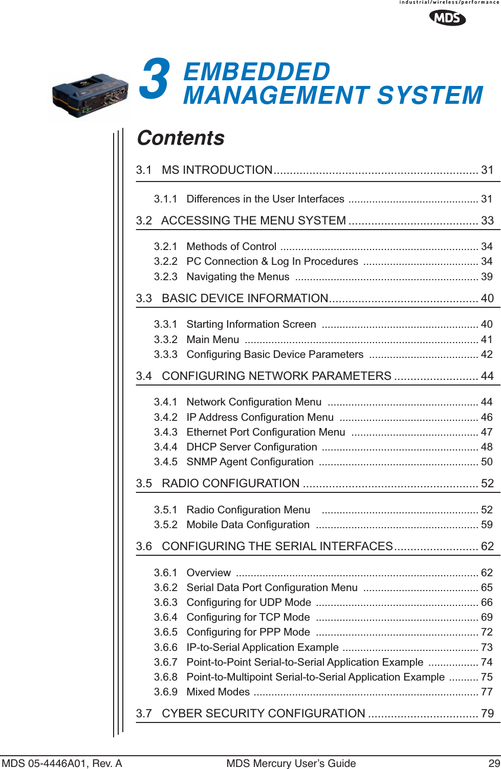 MDS 05-4446A01, Rev. A MDS Mercury User’s Guide 293EMBEDDED MANAGEMENT SYSTEM3 Chapter Counter Reset ParagraphContents3.1   MS INTRODUCTION............................................................... 313.1.1   Differences in the User Interfaces ............................................ 313.2   ACCESSING THE MENU SYSTEM ........................................ 333.2.1   Methods of Control ................................................................... 343.2.2   PC Connection &amp; Log In Procedures  ....................................... 343.2.3   Navigating the Menus  .............................................................. 393.3   BASIC DEVICE INFORMATION.............................................. 403.3.1   Starting Information Screen  ..................................................... 403.3.2   Main Menu  ............................................................................... 413.3.3   Configuring Basic Device Parameters  ..................................... 423.4   CONFIGURING NETWORK PARAMETERS .......................... 443.4.1   Network Configuration Menu  ................................................... 443.4.2   IP Address Configuration Menu  ............................................... 463.4.3   Ethernet Port Configuration Menu  ........................................... 473.4.4   DHCP Server Configuration ..................................................... 483.4.5   SNMP Agent Configuration  ...................................................... 503.5   RADIO CONFIGURATION ...................................................... 523.5.1   Radio Configuration Menu    ..................................................... 523.5.2   Mobile Data Configuration  ....................................................... 593.6   CONFIGURING THE SERIAL INTERFACES.......................... 623.6.1   Overview  .................................................................................. 623.6.2   Serial Data Port Configuration Menu  ....................................... 653.6.3   Configuring for UDP Mode ....................................................... 663.6.4   Configuring for TCP Mode  ....................................................... 693.6.5   Configuring for PPP Mode  ....................................................... 723.6.6   IP-to-Serial Application Example .............................................. 733.6.7   Point-to-Point Serial-to-Serial Application Example  ................. 743.6.8   Point-to-Multipoint Serial-to-Serial Application Example .......... 753.6.9   Mixed Modes ............................................................................ 773.7   CYBER SECURITY CONFIGURATION .................................. 79