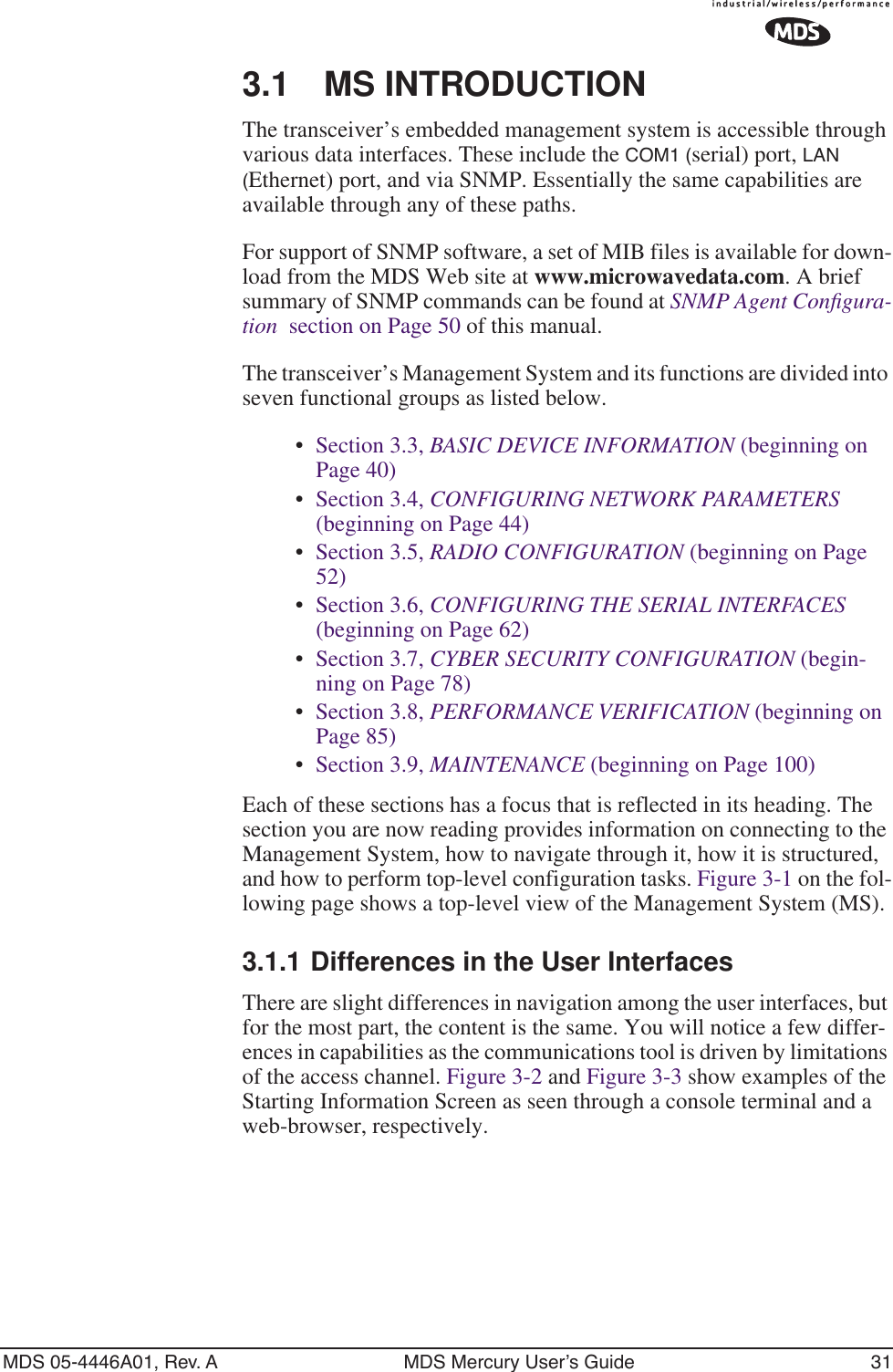 MDS 05-4446A01, Rev. A MDS Mercury User’s Guide 313.1 MS INTRODUCTIONThe transceiver’s embedded management system is accessible through various data interfaces. These include the COM1 (serial) port, LAN (Ethernet) port, and via SNMP. Essentially the same capabilities are available through any of these paths. For support of SNMP software, a set of MIB files is available for down-load from the MDS Web site at www.microwavedata.com. A brief summary of SNMP commands can be found at SNMP Agent Conﬁgura-tion  section on Page 50 of this manual.The transceiver’s Management System and its functions are divided into seven functional groups as listed below.•Section 3.3, BASIC DEVICE INFORMATION (beginning on Page 40)•Section 3.4, CONFIGURING NETWORK PARAMETERS (beginning on Page 44)•Section 3.5, RADIO CONFIGURATION (beginning on Page 52)•Section 3.6, CONFIGURING THE SERIAL INTERFACES (beginning on Page 62)•Section 3.7, CYBER SECURITY CONFIGURATION (begin-ning on Page 78)•Section 3.8, PERFORMANCE VERIFICATION (beginning on Page 85)•Section 3.9, MAINTENANCE (beginning on Page 100)Each of these sections has a focus that is reflected in its heading. The section you are now reading provides information on connecting to the Management System, how to navigate through it, how it is structured, and how to perform top-level configuration tasks. Figure 3-1 on the fol-lowing page shows a top-level view of the Management System (MS). 3.1.1 Differences in the User InterfacesThere are slight differences in navigation among the user interfaces, but for the most part, the content is the same. You will notice a few differ-ences in capabilities as the communications tool is driven by limitations of the access channel. Figure 3-2 and Figure 3-3 show examples of the Starting Information Screen as seen through a console terminal and a web-browser, respectively.