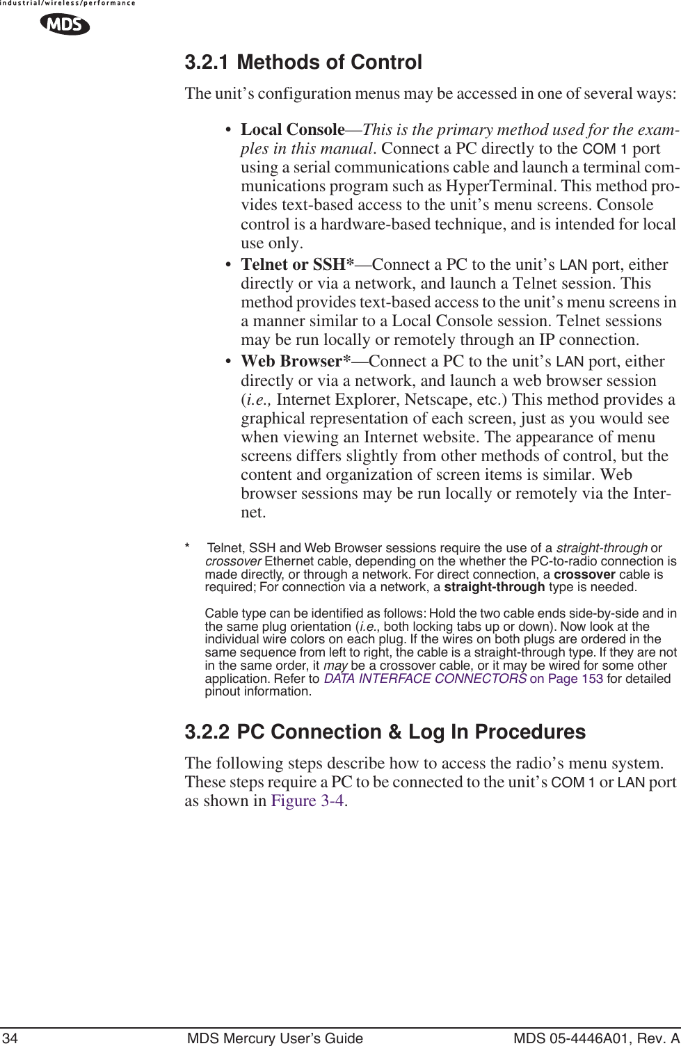 34 MDS Mercury User’s Guide MDS 05-4446A01, Rev. A3.2.1 Methods of ControlThe unit’s configuration menus may be accessed in one of several ways: •Local Console—This is the primary method used for the exam-ples in this manual. Connect a PC directly to the COM 1 port using a serial communications cable and launch a terminal com-munications program such as HyperTerminal. This method pro-vides text-based access to the unit’s menu screens. Console control is a hardware-based technique, and is intended for local use only.•Telnet or SSH*—Connect a PC to the unit’s LAN port, either directly or via a network, and launch a Telnet session. This method provides text-based access to the unit’s menu screens in a manner similar to a Local Console session. Telnet sessions may be run locally or remotely through an IP connection. •Web Browser*—Connect a PC to the unit’s LAN port, either directly or via a network, and launch a web browser session (i.e., Internet Explorer, Netscape, etc.) This method provides a graphical representation of each screen, just as you would see when viewing an Internet website. The appearance of menu screens differs slightly from other methods of control, but the content and organization of screen items is similar. Web browser sessions may be run locally or remotely via the Inter-net.*     Telnet, SSH and Web Browser sessions require the use of a straight-through or crossover Ethernet cable, depending on the whether the PC-to-radio connection is made directly, or through a network. For direct connection, a crossover cable is required; For connection via a network, a straight-through type is needed.Cable type can be identiﬁed as follows: Hold the two cable ends side-by-side and in the same plug orientation (i.e., both locking tabs up or down). Now look at the individual wire colors on each plug. If the wires on both plugs are ordered in the same sequence from left to right, the cable is a straight-through type. If they are not in the same order, it may be a crossover cable, or it may be wired for some other application. Refer to DATA INTERFACE CONNECTORS on Page 153 for detailed pinout information.3.2.2 PC Connection &amp; Log In ProceduresThe following steps describe how to access the radio’s menu system. These steps require a PC to be connected to the unit’s COM 1 or LAN port as shown in Figure 3-4. 
