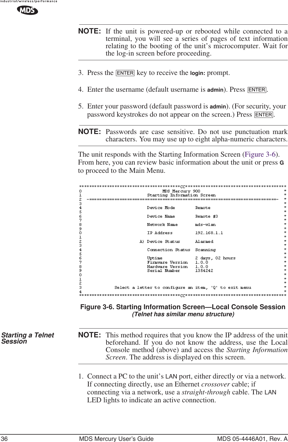 36 MDS Mercury User’s Guide MDS 05-4446A01, Rev. ANOTE: If the unit is powered-up or rebooted while connected to aterminal, you will see a series of pages of text informationrelating to the booting of the unit’s microcomputer. Wait forthe log-in screen before proceeding.3. Press the   key to receive the login: prompt. 4. Enter the username (default username is admin). Press  .5. Enter your password (default password is admin). (For security, your password keystrokes do not appear on the screen.) Press  .NOTE: Passwords are case sensitive. Do not use punctuation markcharacters. You may use up to eight alpha-numeric characters.The unit responds with the Starting Information Screen (Figure 3-6). From here, you can review basic information about the unit or press G to proceed to the Main Menu.Invisible place holderFigure 3-6. Starting Information Screen—Local Console Session(Telnet has similar menu structure)Starting a Telnet Session NOTE: This method requires that you know the IP address of the unitbeforehand. If you do not know the address, use the LocalConsole method (above) and access the Starting InformationScreen. The address is displayed on this screen.1. Connect a PC to the unit’s LAN port, either directly or via a network. If connecting directly, use an Ethernet crossover cable; if connecting via a network, use a straight-through cable. The LAN LED lights to indicate an active connection.ENTERENTERENTER
