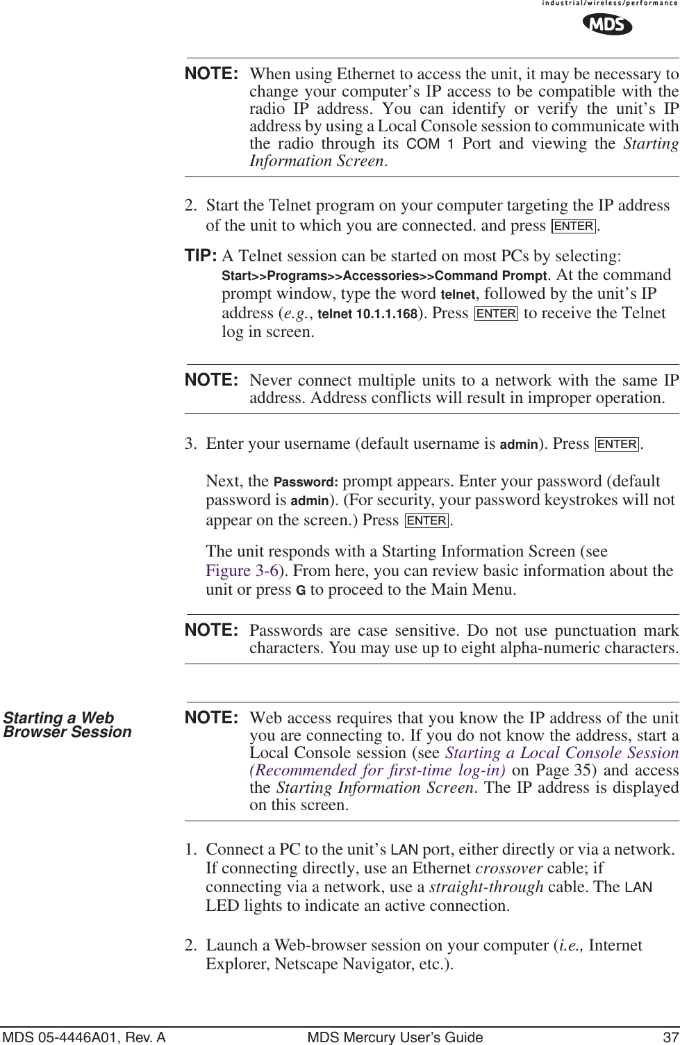 MDS 05-4446A01, Rev. A MDS Mercury User’s Guide 37NOTE: When using Ethernet to access the unit, it may be necessary tochange your computer’s IP access to be compatible with theradio IP address. You can identify or verify the unit’s IPaddress by using a Local Console session to communicate withthe radio through its COM 1 Port and viewing the StartingInformation Screen.2. Start the Telnet program on your computer targeting the IP address of the unit to which you are connected. and press  .TIP: A Telnet session can be started on most PCs by selecting: Start&gt;&gt;Programs&gt;&gt;Accessories&gt;&gt;Command Prompt. At the command prompt window, type the word telnet, followed by the unit’s IP address (e.g., telnet 10.1.1.168). Press   to receive the Telnet log in screen.NOTE: Never connect multiple units to a network with the same IPaddress. Address conflicts will result in improper operation.3. Enter your username (default username is admin). Press  . Next, the Password: prompt appears. Enter your password (default password is admin). (For security, your password keystrokes will not appear on the screen.) Press  .The unit responds with a Starting Information Screen (see Figure 3-6). From here, you can review basic information about the unit or press G to proceed to the Main Menu.NOTE: Passwords are case sensitive. Do not use punctuation markcharacters. You may use up to eight alpha-numeric characters.Starting a Web Browser Session NOTE: Web access requires that you know the IP address of the unityou are connecting to. If you do not know the address, start aLocal Console session (see Starting a Local Console Session(Recommended for ﬁrst-time log-in) on Page 35) and accessthe Starting Information Screen. The IP address is displayedon this screen.1. Connect a PC to the unit’s LAN port, either directly or via a network. If connecting directly, use an Ethernet crossover cable; if connecting via a network, use a straight-through cable. The LAN LED lights to indicate an active connection.2. Launch a Web-browser session on your computer (i.e., Internet Explorer, Netscape Navigator, etc.).ENTERENTERENTERENTER