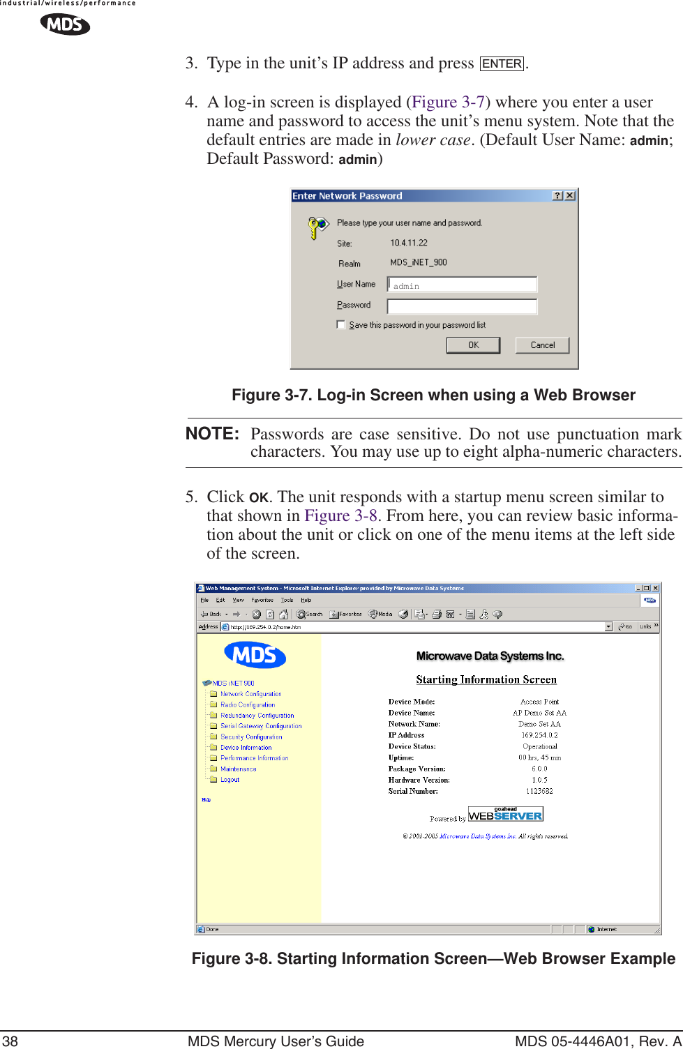 38 MDS Mercury User’s Guide MDS 05-4446A01, Rev. A3. Type in the unit’s IP address and press  .4. A log-in screen is displayed (Figure 3-7) where you enter a user name and password to access the unit’s menu system. Note that the default entries are made in lower case. (Default User Name: admin; Default Password: admin)Invisible place holderFigure 3-7. Log-in Screen when using a Web BrowserNOTE: Passwords are case sensitive. Do not use punctuation markcharacters. You may use up to eight alpha-numeric characters.5. Click OK. The unit responds with a startup menu screen similar to that shown in Figure 3-8. From here, you can review basic informa-tion about the unit or click on one of the menu items at the left side of the screen.Invisible place holderFigure 3-8. Starting Information Screen—Web Browser ExampleENTERadmin
