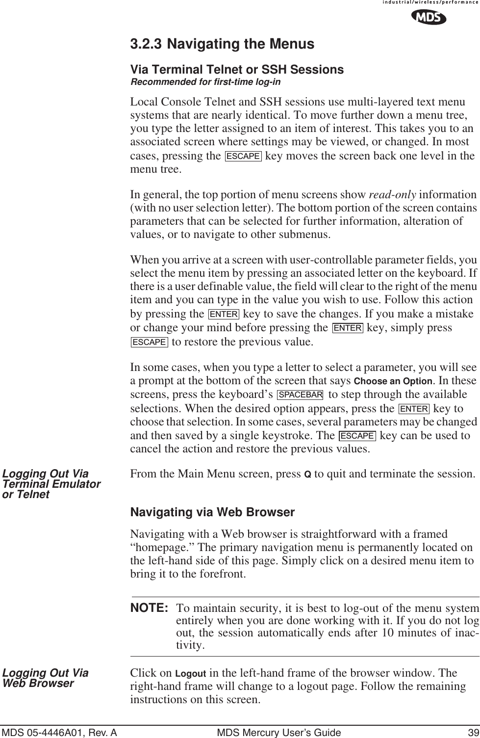 MDS 05-4446A01, Rev. A MDS Mercury User’s Guide 393.2.3 Navigating the MenusVia Terminal Telnet or SSH SessionsRecommended for first-time log-inLocal Console Telnet and SSH sessions use multi-layered text menu systems that are nearly identical. To move further down a menu tree, you type the letter assigned to an item of interest. This takes you to an associated screen where settings may be viewed, or changed. In most cases, pressing the   key moves the screen back one level in the menu tree.In general, the top portion of menu screens show read-only information (with no user selection letter). The bottom portion of the screen contains parameters that can be selected for further information, alteration of values, or to navigate to other submenus.When you arrive at a screen with user-controllable parameter fields, you select the menu item by pressing an associated letter on the keyboard. If there is a user definable value, the field will clear to the right of the menu item and you can type in the value you wish to use. Follow this action by pressing the   key to save the changes. If you make a mistake or change your mind before pressing the   key, simply press  to restore the previous value.In some cases, when you type a letter to select a parameter, you will see a prompt at the bottom of the screen that says Choose an Option. In these screens, press the keyboard’s   to step through the available selections. When the desired option appears, press the   key to choose that selection. In some cases, several parameters may be changed and then saved by a single keystroke. The   key can be used to cancel the action and restore the previous values.Logging Out Via Terminal Emulator or TelnetFrom the Main Menu screen, press Q to quit and terminate the session.Navigating via Web BrowserNavigating with a Web browser is straightforward with a framed “homepage.” The primary navigation menu is permanently located on the left-hand side of this page. Simply click on a desired menu item to bring it to the forefront.NOTE: To maintain security, it is best to log-out of the menu systementirely when you are done working with it. If you do not logout, the session automatically ends after 10 minutes of inac-tivity.Logging Out Via Web Browser Click on Logout in the left-hand frame of the browser window. The right-hand frame will change to a logout page. Follow the remaining instructions on this screen.ESCAPEENTERENTERESCAPESPACEBARENTERESCAPE