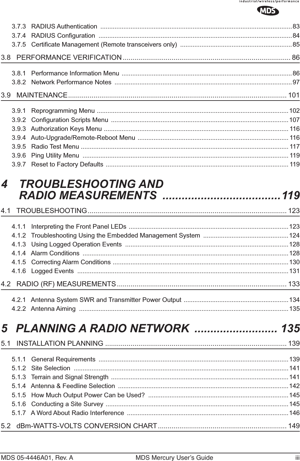  MDS 05-4446A01, Rev. A MDS Mercury User’s Guide iii 3.7.3   RADIUS Authentication  ............................................................................................................833.7.4   RADIUS Configuration  .............................................................................................................843.7.5   Certificate Management (Remote transceivers only)  ............................................................... 85 3.8   PERFORMANCE VERIFICATION ...................................................................................... 86 3.8.1   Performance Information Menu ................................................................................................863.8.2   Network Performance Notes  .................................................................................................... 97 3.9   MAINTENANCE................................................................................................................ 101 3.9.1   Reprogramming Menu ............................................................................................................1023.9.2   Configuration Scripts Menu  ....................................................................................................1073.9.3   Authorization Keys Menu ........................................................................................................ 1163.9.4   Auto-Upgrade/Remote-Reboot Menu ..................................................................................... 1163.9.5   Radio Test Menu ..................................................................................................................... 1173.9.6   Ping Utility Menu  .................................................................................................................... 1193.9.7   Reset to Factory Defaults ....................................................................................................... 119 4 TROUBLESHOOTING AND RADIO MEASUREMENTS  .....................................119 4.1   TROUBLESHOOTING...................................................................................................... 123 4.1.1   Interpreting the Front Panel LEDs ..........................................................................................1234.1.2   Troubleshooting Using the Embedded Management System  ................................................1244.1.3   Using Logged Operation Events  ............................................................................................1284.1.4   Alarm Conditions  ....................................................................................................................1284.1.5   Correcting Alarm Conditions ...................................................................................................1304.1.6   Logged Events  .......................................................................................................................131 4.2   RADIO (RF) MEASUREMENTS ....................................................................................... 133 4.2.1   Antenna System SWR and Transmitter Power Output ...........................................................1344.2.2   Antenna Aiming  ......................................................................................................................135 5 PLANNING A RADIO NETWORK  .......................... 135 5.1   INSTALLATION PLANNING ............................................................................................. 139 5.1.1   General Requirements  ...........................................................................................................1395.1.2   Site Selection  .........................................................................................................................1415.1.3   Terrain and Signal Strength  ....................................................................................................1415.1.4   Antenna &amp; Feedline Selection  ................................................................................................1425.1.5   How Much Output Power Can be Used?  ...............................................................................1455.1.6   Conducting a Site Survey .......................................................................................................1455.1.7   A Word About Radio Interference  ...........................................................................................146 5.2   dBm-WATTS-VOLTS CONVERSION CHART.................................................................. 149