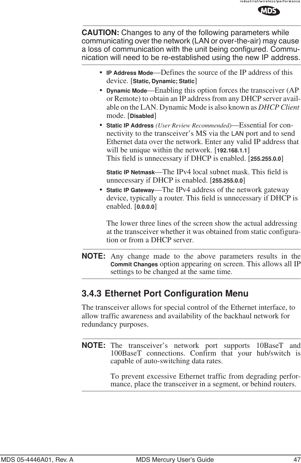 MDS 05-4446A01, Rev. A MDS Mercury User’s Guide 47CAUTION: Changes to any of the following parameters while communicating over the network (LAN or over-the-air) may cause a loss of communication with the unit being configured. Commu-nication will need to be re-established using the new IP address.•IP Address Mode—Defines the source of the IP address of this device. [Static, Dynamic; Static]•Dynamic Mode—Enabling this option forces the transceiver (AP or Remote) to obtain an IP address from any DHCP server avail-able on the LAN. Dynamic Mode is also known as DHCP Client mode. [Disabled]•Static IP Address (User Review Recommended)—Essential for con-nectivity to the transceiver’s MS via the LAN port and to send Ethernet data over the network. Enter any valid IP address that will be unique within the network. [192.168.1.1]This ﬁeld is unnecessary if DHCP is enabled. [255.255.0.0]Static IP Netmask—The IPv4 local subnet mask. This ﬁeld is unnecessary if DHCP is enabled. [255.255.0.0]•Static IP Gateway—The IPv4 address of the network gateway device, typically a router. This ﬁeld is unnecessary if DHCP is enabled. [0.0.0.0]The lower three lines of the screen show the actual addressing at the transceiver whether it was obtained from static configura-tion or from a DHCP server.NOTE: Any change made to the above parameters results in theCommit Changes option appearing on screen. This allows all IPsettings to be changed at the same time.3.4.3 Ethernet Port Configuration MenuThe transceiver allows for special control of the Ethernet interface, to allow traffic awareness and availability of the backhaul network for redundancy purposes.NOTE: The transceiver’s network port supports 10BaseT and100BaseT connections. Confirm that your hub/switch iscapable of auto-switching data rates.To prevent excessive Ethernet traffic from degrading perfor-mance, place the transceiver in a segment, or behind routers.