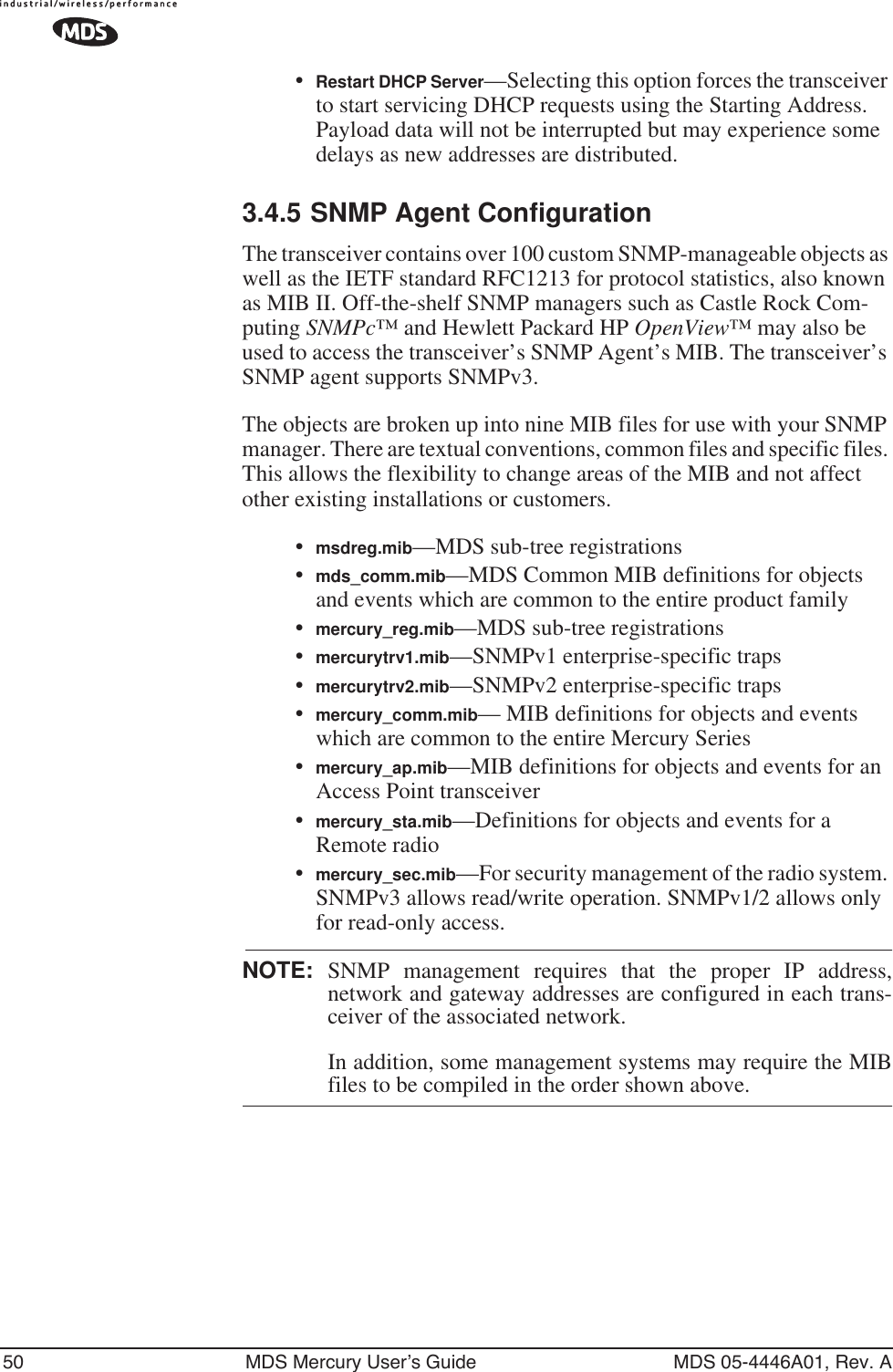 50 MDS Mercury User’s Guide MDS 05-4446A01, Rev. A•Restart DHCP Server—Selecting this option forces the transceiver to start servicing DHCP requests using the Starting Address. Payload data will not be interrupted but may experience some delays as new addresses are distributed.3.4.5 SNMP Agent ConfigurationThe transceiver contains over 100 custom SNMP-manageable objects as well as the IETF standard RFC1213 for protocol statistics, also known as MIB II. Off-the-shelf SNMP managers such as Castle Rock Com-puting SNMPc™ and Hewlett Packard HP OpenView™ may also be used to access the transceiver’s SNMP Agent’s MIB. The transceiver’s SNMP agent supports SNMPv3.The objects are broken up into nine MIB files for use with your SNMP manager. There are textual conventions, common files and specific files. This allows the flexibility to change areas of the MIB and not affect other existing installations or customers.•msdreg.mib—MDS sub-tree registrations•mds_comm.mib—MDS Common MIB definitions for objects and events which are common to the entire product family•mercury_reg.mib—MDS sub-tree registrations•mercurytrv1.mib—SNMPv1 enterprise-specific traps•mercurytrv2.mib—SNMPv2 enterprise-specific traps•mercury_comm.mib— MIB definitions for objects and events which are common to the entire Mercury Series•mercury_ap.mib—MIB definitions for objects and events for an Access Point transceiver•mercury_sta.mib—Definitions for objects and events for a Remote radio•mercury_sec.mib—For security management of the radio system. SNMPv3 allows read/write operation. SNMPv1/2 allows only for read-only access.NOTE: SNMP management requires that the proper IP address,network and gateway addresses are configured in each trans-ceiver of the associated network. In addition, some management systems may require the MIBfiles to be compiled in the order shown above.
