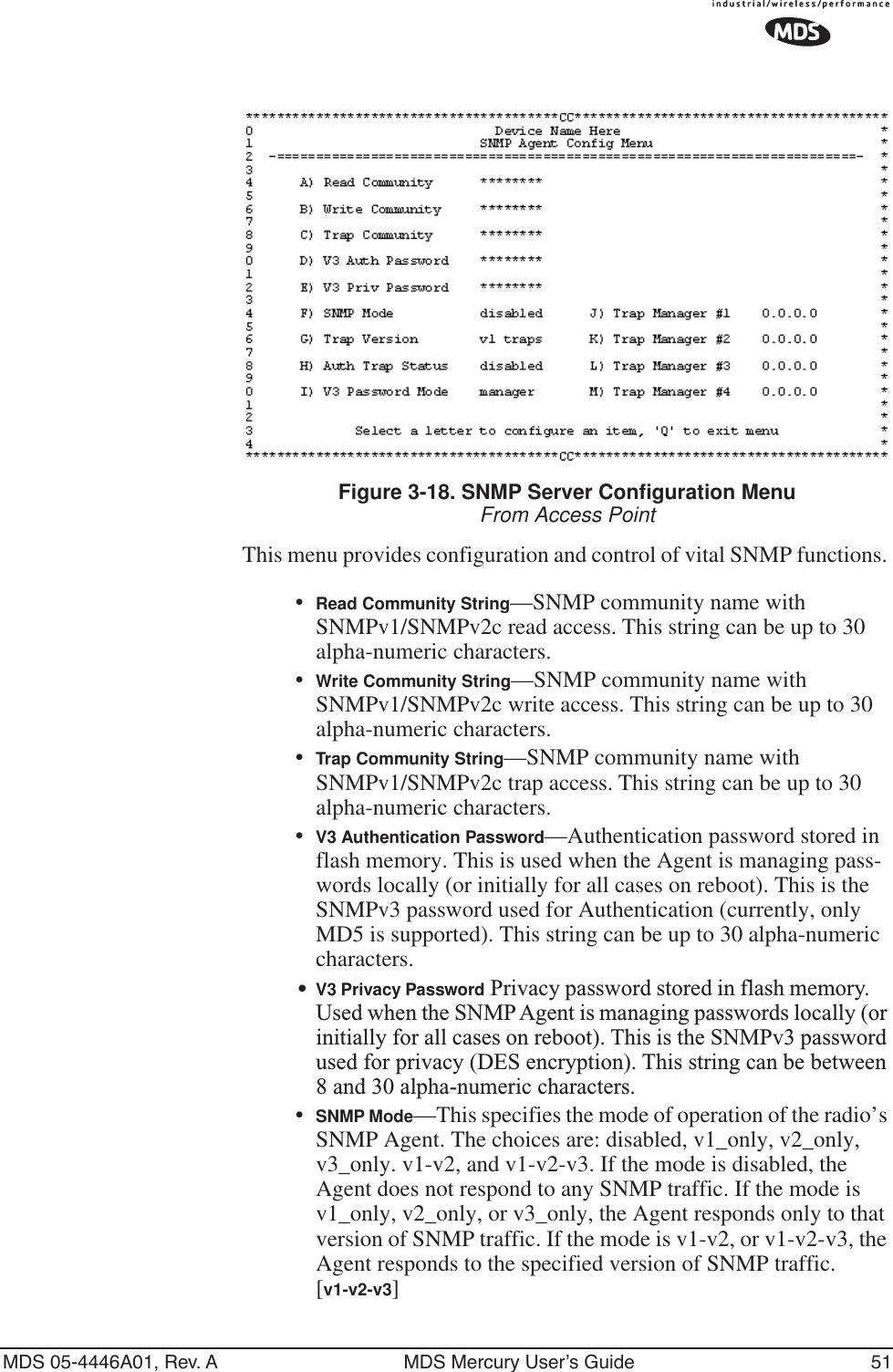 MDS 05-4446A01, Rev. A MDS Mercury User’s Guide 51Invisible place holderFigure 3-18. SNMP Server Configuration MenuFrom Access PointThis menu provides configuration and control of vital SNMP functions. •Read Community String—SNMP community name with SNMPv1/SNMPv2c read access. This string can be up to 30 alpha-numeric characters.•Write Community String—SNMP community name with SNMPv1/SNMPv2c write access. This string can be up to 30 alpha-numeric characters.•Trap Community String—SNMP community name with SNMPv1/SNMPv2c trap access. This string can be up to 30 alpha-numeric characters.•V3 Authentication Password—Authentication password stored in flash memory. This is used when the Agent is managing pass-words locally (or initially for all cases on reboot). This is the SNMPv3 password used for Authentication (currently, only MD5 is supported). This string can be up to 30 alpha-numeric characters.•V3 Privacy Password Privacy password stored in flash memory. Used when the SNMP Agent is managing passwords locally (or initially for all cases on reboot). This is the SNMPv3 password used for privacy (DES encryption). This string can be between 8 and 30 alpha-numeric characters.•SNMP Mode—This specifies the mode of operation of the radio’s SNMP Agent. The choices are: disabled, v1_only, v2_only, v3_only. v1-v2, and v1-v2-v3. If the mode is disabled, the Agent does not respond to any SNMP traffic. If the mode is v1_only, v2_only, or v3_only, the Agent responds only to that version of SNMP traffic. If the mode is v1-v2, or v1-v2-v3, the Agent responds to the specified version of SNMP traffic. [v1-v2-v3]