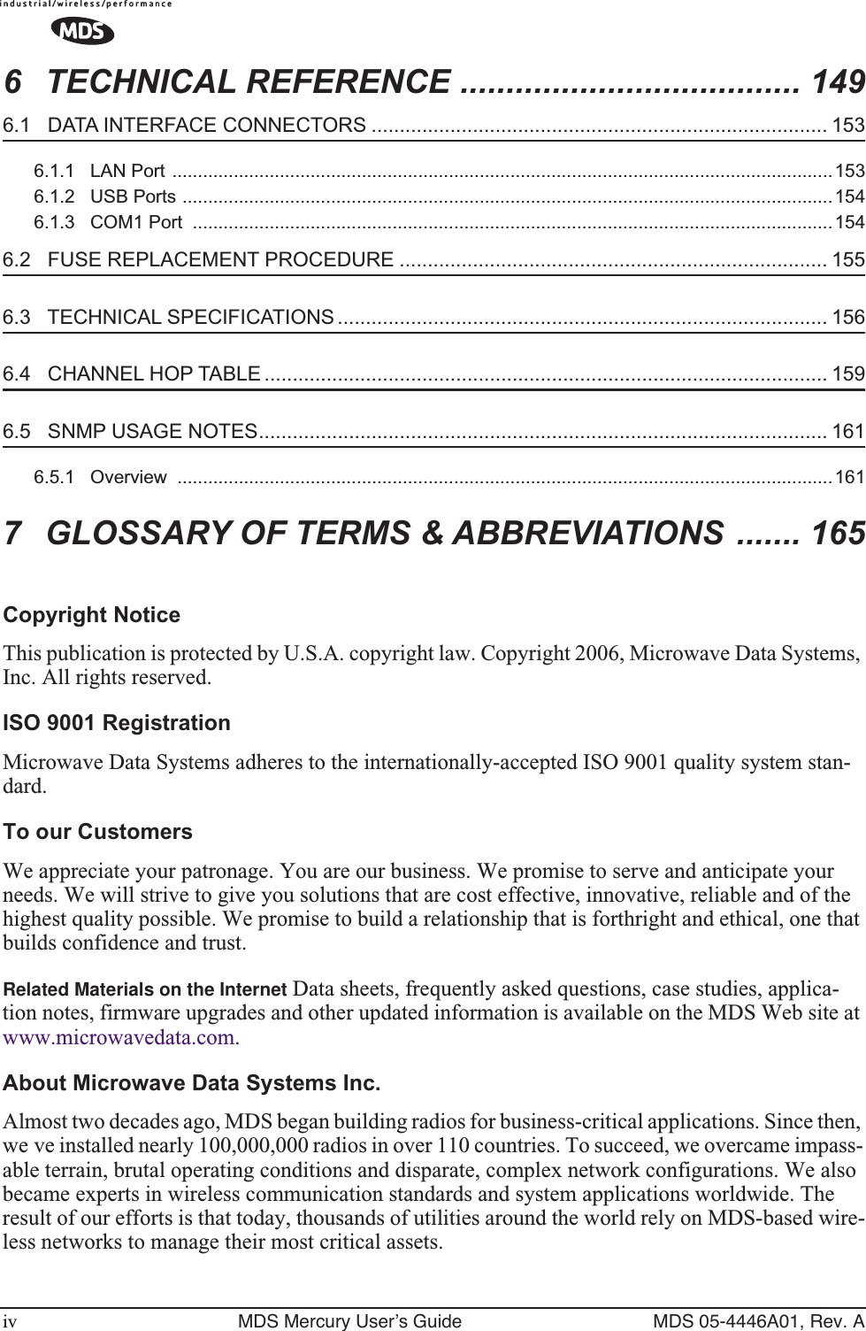  iv MDS Mercury User’s Guide MDS 05-4446A01, Rev. A 6 TECHNICAL REFERENCE ..................................... 149 6.1   DATA INTERFACE CONNECTORS ................................................................................. 153 6.1.1   LAN Port .................................................................................................................................1536.1.2   USB Ports ...............................................................................................................................1546.1.3   COM1 Port  .............................................................................................................................154 6.2   FUSE REPLACEMENT PROCEDURE ............................................................................ 155 6.3   TECHNICAL SPECIFICATIONS ....................................................................................... 156 6.4   CHANNEL HOP TABLE .................................................................................................... 159 6.5   SNMP USAGE NOTES..................................................................................................... 161 6.5.1   Overview  ................................................................................................................................161 7 GLOSSARY OF TERMS &amp; ABBREVIATIONS ....... 165 Copyright Notice This publication is protected by U.S.A. copyright law. Copyright 2006, Microwave Data Systems, Inc. All rights reserved. ISO 9001 Registration Microwave Data Systems adheres to the internationally-accepted ISO 9001 quality system stan-dard. To our Customers We appreciate your patronage. You are our business. We promise to serve and anticipate your needs. We will strive to give you solutions that are cost effective, innovative, reliable and of the highest quality possible. We promise to build a relationship that is forthright and ethical, one that builds confidence and trust. Related Materials on the Internet Data sheets, frequently asked questions, case studies, applica-tion notes, firmware upgrades and other updated information is available on the MDS Web site at www.microwavedata.com. About Microwave Data Systems Inc. Almost two decades ago, MDS began building radios for business-critical applications. Since then, we ve installed nearly 100,000,000 radios in over 110 countries. To succeed, we overcame impass-able terrain, brutal operating conditions and disparate, complex network configurations. We also became experts in wireless communication standards and system applications worldwide. The result of our efforts is that today, thousands of utilities around the world rely on MDS-based wire-less networks to manage their most critical assets.