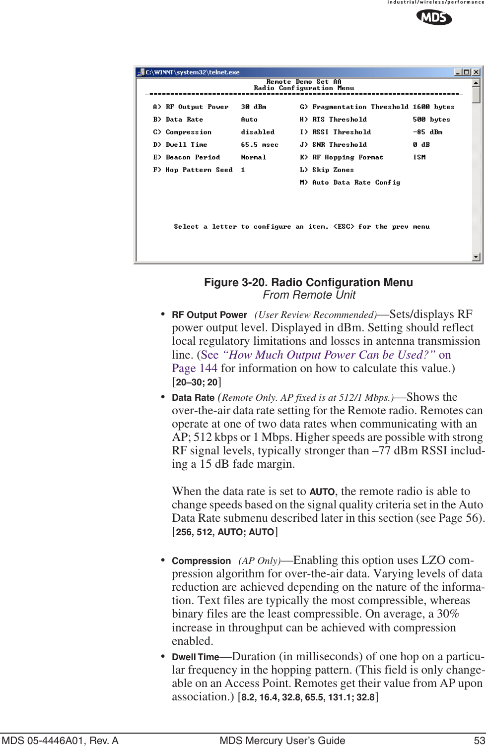 MDS 05-4446A01, Rev. A MDS Mercury User’s Guide 53Figure 3-20. Radio Configuration MenuFrom Remote Unit•RF Output Power (User Review Recommended)—Sets/displays RF power output level. Displayed in dBm. Setting should reflect local regulatory limitations and losses in antenna transmission line. (See “How Much Output Power Can be Used?” on Page 144 for information on how to calculate this value.)[20–30; 20]•Data Rate (Remote Only. AP fixed is at 512/1 Mbps.)—Shows the over-the-air data rate setting for the Remote radio. Remotes can operate at one of two data rates when communicating with an AP; 512 kbps or 1 Mbps. Higher speeds are possible with strong RF signal levels, typically stronger than –77 dBm RSSI includ-ing a 15 dB fade margin.When the data rate is set to AUTO, the remote radio is able to change speeds based on the signal quality criteria set in the Auto Data Rate submenu described later in this section (see Page 56).[256, 512, AUTO; AUTO]•Compression (AP Only)—Enabling this option uses LZO com-pression algorithm for over-the-air data. Varying levels of data reduction are achieved depending on the nature of the informa-tion. Text files are typically the most compressible, whereas binary files are the least compressible. On average, a 30% increase in throughput can be achieved with compression enabled.•Dwell Time—Duration (in milliseconds) of one hop on a particu-lar frequency in the hopping pattern. (This field is only change-able on an Access Point. Remotes get their value from AP upon association.) [8.2, 16.4, 32.8, 65.5, 131.1; 32.8]