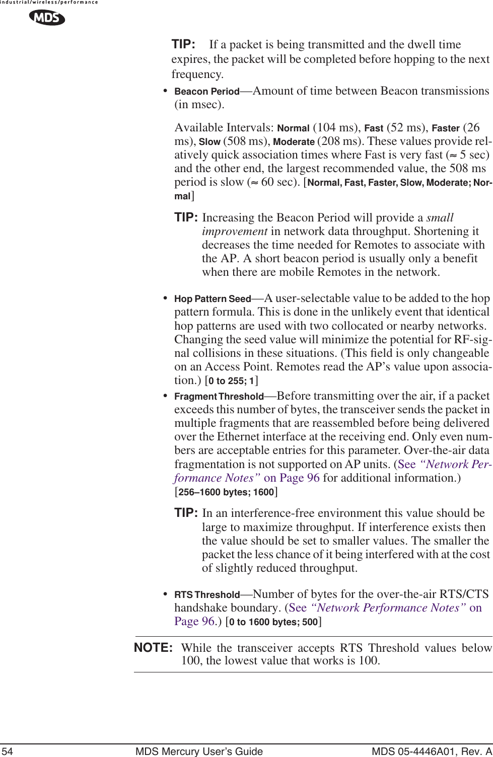 54 MDS Mercury User’s Guide MDS 05-4446A01, Rev. ATIP: If a packet is being transmitted and the dwell time expires, the packet will be completed before hopping to the next frequency. •Beacon Period—Amount of time between Beacon transmissions (in msec).Available Intervals: Normal (104 ms), Fast (52 ms), Faster (26 ms), Slow (508 ms), Moderate (208 ms). These values provide rel-atively quick association times where Fast is very fast (≈ 5 sec) and the other end, the largest recommended value, the 508 ms period is slow (≈ 60 sec). [Normal, Fast, Faster, Slow, Moderate; Nor-mal]TIP: Increasing the Beacon Period will provide a small improvement in network data throughput. Shortening it decreases the time needed for Remotes to associate with the AP. A short beacon period is usually only a benefit when there are mobile Remotes in the network.•Hop Pattern Seed—A user-selectable value to be added to the hop pattern formula. This is done in the unlikely event that identical hop patterns are used with two collocated or nearby networks. Changing the seed value will minimize the potential for RF-sig-nal collisions in these situations. (This ﬁeld is only changeable on an Access Point. Remotes read the AP’s value upon associa-tion.) [0 to 255; 1]•Fragment Threshold—Before transmitting over the air, if a packet exceeds this number of bytes, the transceiver sends the packet in multiple fragments that are reassembled before being delivered over the Ethernet interface at the receiving end. Only even num-bers are acceptable entries for this parameter. Over-the-air data fragmentation is not supported on AP units. (See “Network Per-formance Notes” on Page 96 for additional information.) [256–1600 bytes; 1600]TIP: In an interference-free environment this value should be large to maximize throughput. If interference exists then the value should be set to smaller values. The smaller the packet the less chance of it being interfered with at the cost of slightly reduced throughput.•RTS Threshold—Number of bytes for the over-the-air RTS/CTS handshake boundary. (See “Network Performance Notes” on Page 96.) [0 to 1600 bytes; 500]NOTE: While the transceiver accepts RTS Threshold values below100, the lowest value that works is 100.