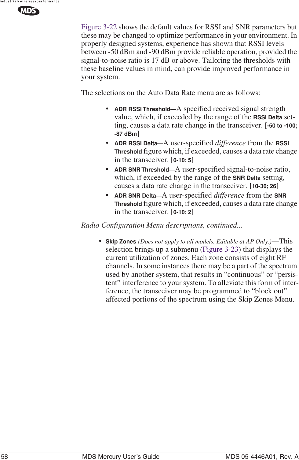 58 MDS Mercury User’s Guide MDS 05-4446A01, Rev. AFigure 3-22 shows the default values for RSSI and SNR parameters but these may be changed to optimize performance in your environment. In properly designed systems, experience has shown that RSSI levels between -50 dBm and -90 dBm provide reliable operation, provided the signal-to-noise ratio is 17 dB or above. Tailoring the thresholds with these baseline values in mind, can provide improved performance in your system.The selections on the Auto Data Rate menu are as follows:•ADR RSSI Threshold—A specified received signal strength value, which, if exceeded by the range of the RSSI Delta set-ting, causes a data rate change in the transceiver. [-50 to -100; -87 dBm]•ADR RSSI Delta—A user-specified difference from the RSSI Threshold figure which, if exceeded, causes a data rate change in the transceiver. [0-10; 5]•ADR SNR Threshold—A user-specified signal-to-noise ratio, which, if exceeded by the range of the SNR Delta setting, causes a data rate change in the transceiver. [10-30; 26]•ADR SNR Delta—A user-specified difference from the SNR Threshold figure which, if exceeded, causes a data rate change in the transceiver. [0-10; 2]Radio Configuration Menu descriptions, continued...•Skip Zones (Does not apply to all models. Editable at AP Only.)—This selection brings up a submenu (Figure 3-23) that displays the current utilization of zones. Each zone consists of eight RF channels. In some instances there may be a part of the spectrum used by another system, that results in “continuous” or “persis-tent” interference to your system. To alleviate this form of inter-ference, the transceiver may be programmed to “block out” affected portions of the spectrum using the Skip Zones Menu.