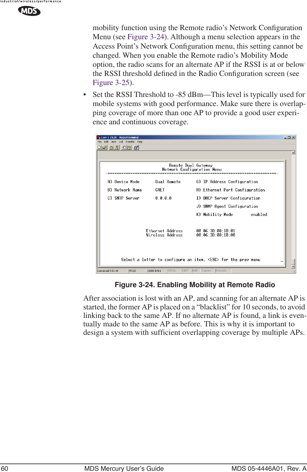 60 MDS Mercury User’s Guide MDS 05-4446A01, Rev. Amobility function using the Remote radio’s Network Conﬁguration Menu (see Figure 3-24). Although a menu selection appears in the Access Point’s Network Conﬁguration menu, this setting cannot be changed. When you enable the Remote radio’s Mobility Mode option, the radio scans for an alternate AP if the RSSI is at or below the RSSI threshold deﬁned in the Radio Conﬁguration screen (see Figure 3-25).•Set the RSSI Threshold to -85 dBm—This level is typically used for mobile systems with good performance. Make sure there is overlap-ping coverage of more than one AP to provide a good user experi-ence and continuous coverage. Invisible place holderFigure 3-24. Enabling Mobility at Remote RadioAfter association is lost with an AP, and scanning for an alternate AP is started, the former AP is placed on a “blacklist” for 10 seconds, to avoid linking back to the same AP. If no alternate AP is found, a link is even-tually made to the same AP as before. This is why it is important to design a system with sufficient overlapping coverage by multiple APs.