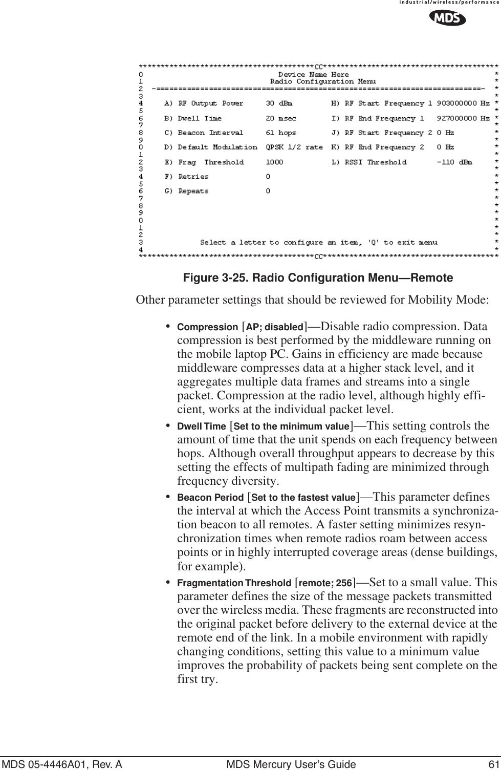 MDS 05-4446A01, Rev. A MDS Mercury User’s Guide 61Invisible place holderFigure 3-25. Radio Configuration Menu—RemoteOther parameter settings that should be reviewed for Mobility Mode:•Compression [AP; disabled]—Disable radio compression. Data compression is best performed by the middleware running on the mobile laptop PC. Gains in efficiency are made because middleware compresses data at a higher stack level, and it aggregates multiple data frames and streams into a single packet. Compression at the radio level, although highly effi-cient, works at the individual packet level.•Dwell Time [Set to the minimum value]—This setting controls the amount of time that the unit spends on each frequency between hops. Although overall throughput appears to decrease by this setting the effects of multipath fading are minimized through frequency diversity.•Beacon Period [Set to the fastest value]—This parameter defines the interval at which the Access Point transmits a synchroniza-tion beacon to all remotes. A faster setting minimizes resyn-chronization times when remote radios roam between access points or in highly interrupted coverage areas (dense buildings, for example).•Fragmentation Threshold [remote; 256]—Set to a small value. This parameter defines the size of the message packets transmitted over the wireless media. These fragments are reconstructed into the original packet before delivery to the external device at the remote end of the link. In a mobile environment with rapidly changing conditions, setting this value to a minimum value improves the probability of packets being sent complete on the first try.