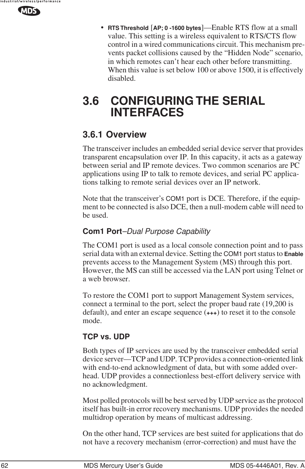 62 MDS Mercury User’s Guide MDS 05-4446A01, Rev. A•RTS Threshold [AP; 0 -1600 bytes]—Enable RTS flow at a small value. This setting is a wireless equivalent to RTS/CTS flow control in a wired communications circuit. This mechanism pre-vents packet collisions caused by the “Hidden Node” scenario, in which remotes can’t hear each other before transmitting. When this value is set below 100 or above 1500, it is effectively disabled.3.6 CONFIGURING THE SERIAL INTERFACES3.6.1 OverviewThe transceiver includes an embedded serial device server that provides transparent encapsulation over IP. In this capacity, it acts as a gateway between serial and IP remote devices. Two common scenarios are PC applications using IP to talk to remote devices, and serial PC applica-tions talking to remote serial devices over an IP network.Note that the transceiver’s COM1 port is DCE. Therefore, if the equip-ment to be connected is also DCE, then a null-modem cable will need to be used.Com1 Port–Dual Purpose CapabilityThe COM1 port is used as a local console connection point and to pass serial data with an external device. Setting the COM1 port status to Enable prevents access to the Management System (MS) through this port. However, the MS can still be accessed via the LAN port using Telnet or a web browser.To restore the COM1 port to support Management System services, connect a terminal to the port, select the proper baud rate (19,200 is default), and enter an escape sequence (+++) to reset it to the console mode.TCP vs. UDPBoth types of IP services are used by the transceiver embedded serial device server—TCP and UDP. TCP provides a connection-oriented link with end-to-end acknowledgment of data, but with some added over-head. UDP provides a connectionless best-effort delivery service with no acknowledgment.Most polled protocols will be best served by UDP service as the protocol itself has built-in error recovery mechanisms. UDP provides the needed multidrop operation by means of multicast addressing.On the other hand, TCP services are best suited for applications that do not have a recovery mechanism (error-correction) and must have the 