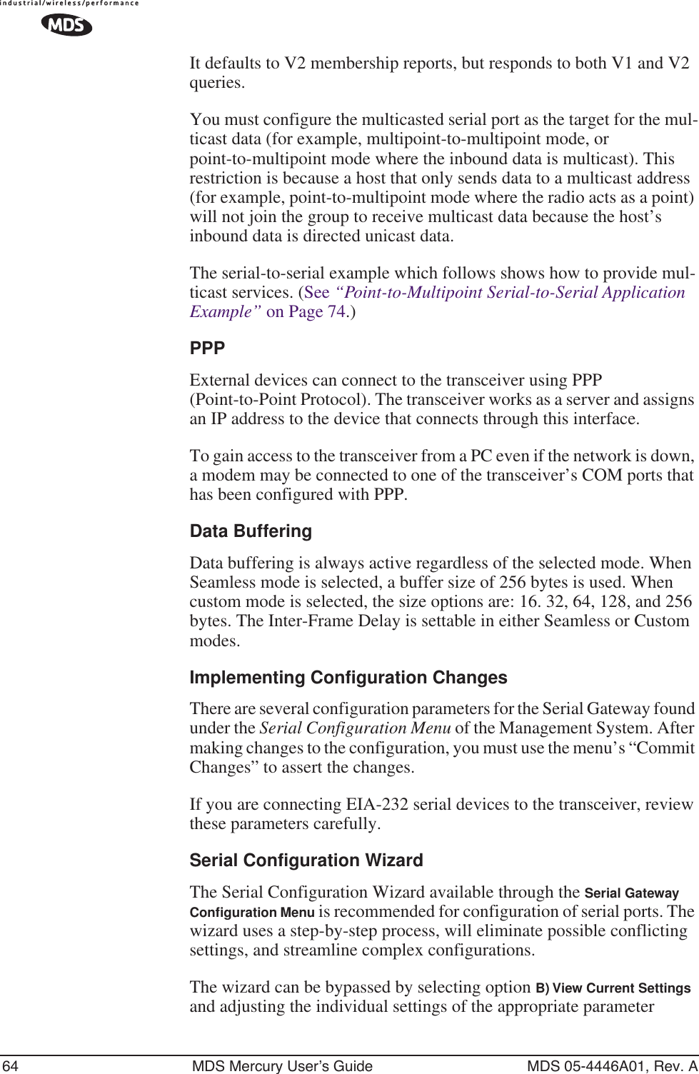 64 MDS Mercury User’s Guide MDS 05-4446A01, Rev. AIt defaults to V2 membership reports, but responds to both V1 and V2 queries. You must configure the multicasted serial port as the target for the mul-ticast data (for example, multipoint-to-multipoint mode, or point-to-multipoint mode where the inbound data is multicast). This restriction is because a host that only sends data to a multicast address (for example, point-to-multipoint mode where the radio acts as a point) will not join the group to receive multicast data because the host’s inbound data is directed unicast data.The serial-to-serial example which follows shows how to provide mul-ticast services. (See “Point-to-Multipoint Serial-to-Serial Application Example” on Page 74.)PPPExternal devices can connect to the transceiver using PPP (Point-to-Point Protocol). The transceiver works as a server and assigns an IP address to the device that connects through this interface.To gain access to the transceiver from a PC even if the network is down, a modem may be connected to one of the transceiver’s COM ports that has been configured with PPP.Data BufferingData buffering is always active regardless of the selected mode. When Seamless mode is selected, a buffer size of 256 bytes is used. When custom mode is selected, the size options are: 16. 32, 64, 128, and 256 bytes. The Inter-Frame Delay is settable in either Seamless or Custom modes.Implementing Configuration ChangesThere are several configuration parameters for the Serial Gateway found under the Serial Configuration Menu of the Management System. After making changes to the configuration, you must use the menu’s “Commit Changes” to assert the changes.If you are connecting EIA-232 serial devices to the transceiver, review these parameters carefully.Serial Configuration WizardThe Serial Configuration Wizard available through the Serial Gateway Conﬁguration Menu is recommended for configuration of serial ports. The wizard uses a step-by-step process, will eliminate possible conflicting settings, and streamline complex configurations.The wizard can be bypassed by selecting option B) View Current Settings and adjusting the individual settings of the appropriate parameter