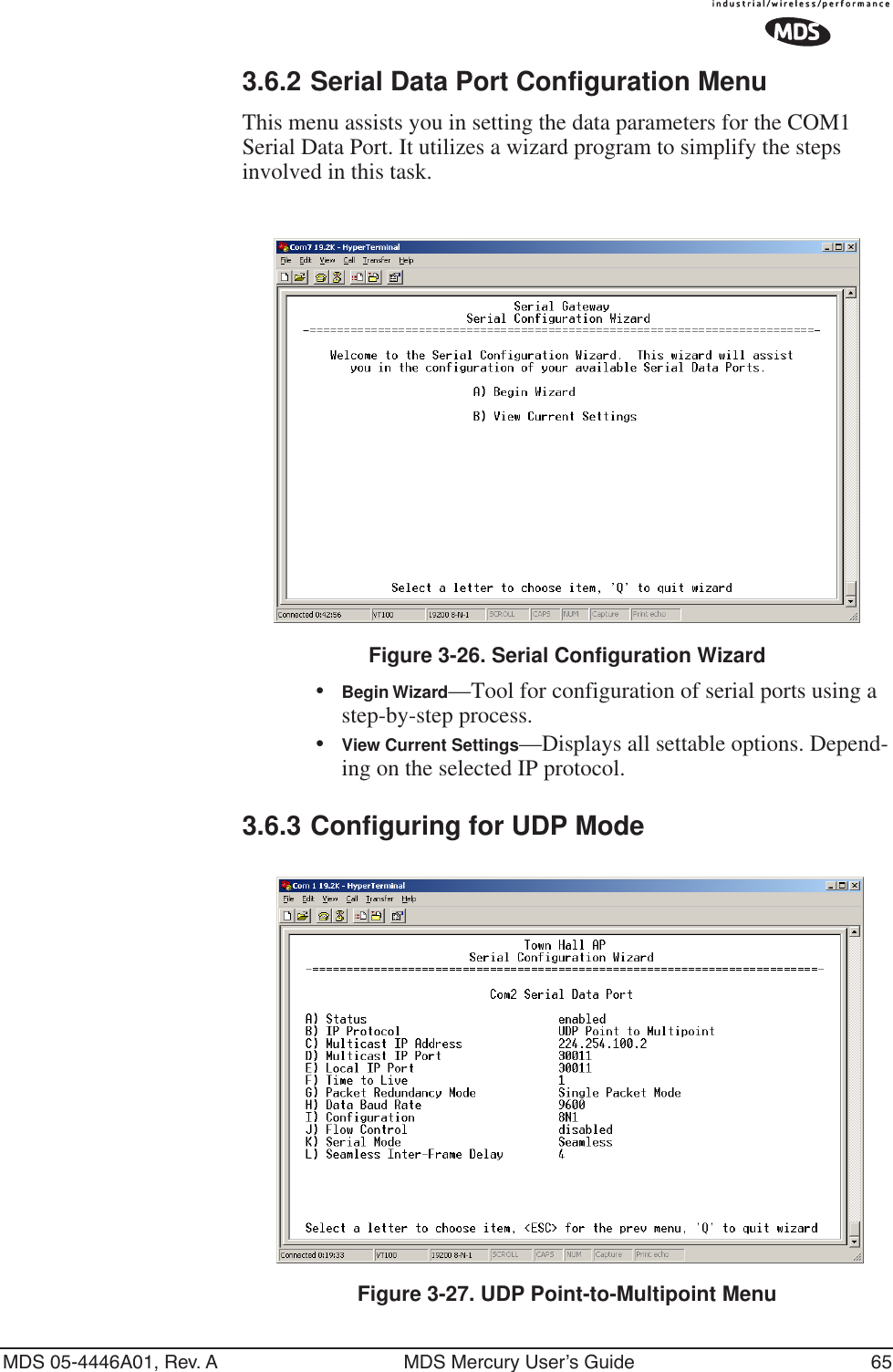 MDS 05-4446A01, Rev. A MDS Mercury User’s Guide 653.6.2 Serial Data Port Configuration MenuThis menu assists you in setting the data parameters for the COM1 Serial Data Port. It utilizes a wizard program to simplify the steps involved in this task. Figure 3-26. Serial Configuration Wizard•Begin Wizard—Tool for configuration of serial ports using a step-by-step process.•View Current Settings—Displays all settable options. Depend-ing on the selected IP protocol.3.6.3 Configuring for UDP ModeInvisible place holderFigure 3-27. UDP Point-to-Multipoint Menu