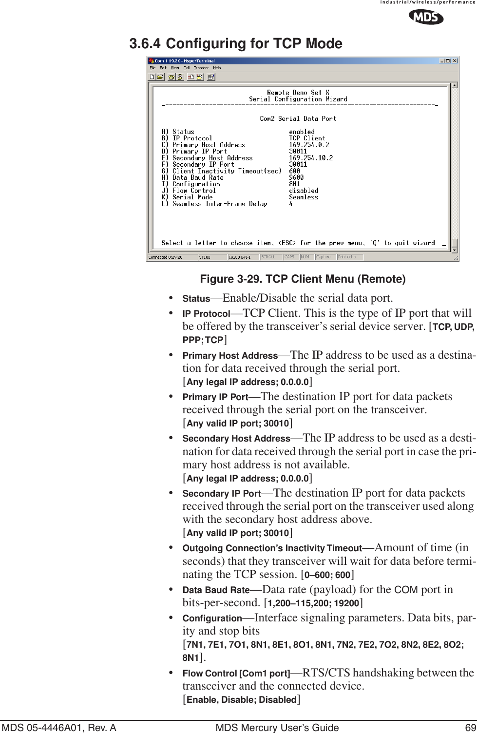 MDS 05-4446A01, Rev. A MDS Mercury User’s Guide 693.6.4 Configuring for TCP ModeInvisible place holderFigure 3-29. TCP Client Menu (Remote)•Status—Enable/Disable the serial data port. •IP Protocol—TCP Client. This is the type of IP port that will be offered by the transceiver’s serial device server. [TCP, UDP, PPP; TCP]•Primary Host Address—The IP address to be used as a destina-tion for data received through the serial port.[Any legal IP address; 0.0.0.0]•Primary IP Port—The destination IP port for data packets received through the serial port on the transceiver.[Any valid IP port; 30010]•Secondary Host Address—The IP address to be used as a desti-nation for data received through the serial port in case the pri-mary host address is not available.[Any legal IP address; 0.0.0.0]•Secondary IP Port—The destination IP port for data packets received through the serial port on the transceiver used along with the secondary host address above.[Any valid IP port; 30010]•Outgoing Connection’s Inactivity Timeout—Amount of time (in seconds) that they transceiver will wait for data before termi-nating the TCP session. [0–600; 600]•Data Baud Rate—Data rate (payload) for the COM port in bits-per-second. [1,200–115,200; 19200] •Conﬁguration—Interface signaling parameters. Data bits, par-ity and stop bits [7N1, 7E1, 7O1, 8N1, 8E1, 8O1, 8N1, 7N2, 7E2, 7O2, 8N2, 8E2, 8O2; 8N1].•Flow Control [Com1 port]—RTS/CTS handshaking between the transceiver and the connected device.[Enable, Disable; Disabled]