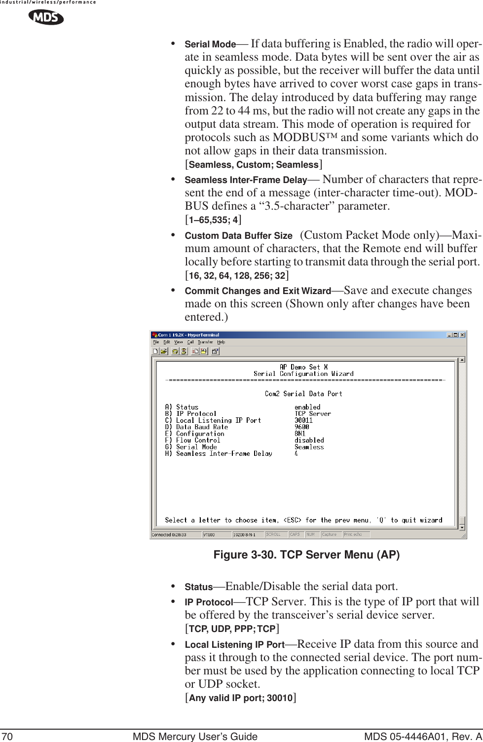 70 MDS Mercury User’s Guide MDS 05-4446A01, Rev. A•Serial Mode— If data buffering is Enabled, the radio will oper-ate in seamless mode. Data bytes will be sent over the air as quickly as possible, but the receiver will buffer the data until enough bytes have arrived to cover worst case gaps in trans-mission. The delay introduced by data buffering may range from 22 to 44 ms, but the radio will not create any gaps in the output data stream. This mode of operation is required for protocols such as MODBUS™ and some variants which do not allow gaps in their data transmission.[Seamless, Custom; Seamless]•Seamless Inter-Frame Delay— Number of characters that repre-sent the end of a message (inter-character time-out). MOD-BUS defines a “3.5-character” parameter.[1–65,535; 4]•Custom Data Buffer Size (Custom Packet Mode only)—Maxi-mum amount of characters, that the Remote end will buffer locally before starting to transmit data through the serial port. [16, 32, 64, 128, 256; 32]•Commit Changes and Exit Wizard—Save and execute changes made on this screen (Shown only after changes have been entered.) Invisible place holderFigure 3-30. TCP Server Menu (AP)•Status—Enable/Disable the serial data port. •IP Protocol—TCP Server. This is the type of IP port that will be offered by the transceiver’s serial device server. [TCP, UDP, PPP; TCP]•Local Listening IP Port—Receive IP data from this source and pass it through to the connected serial device. The port num-ber must be used by the application connecting to local TCP or UDP socket.[Any valid IP port; 30010]