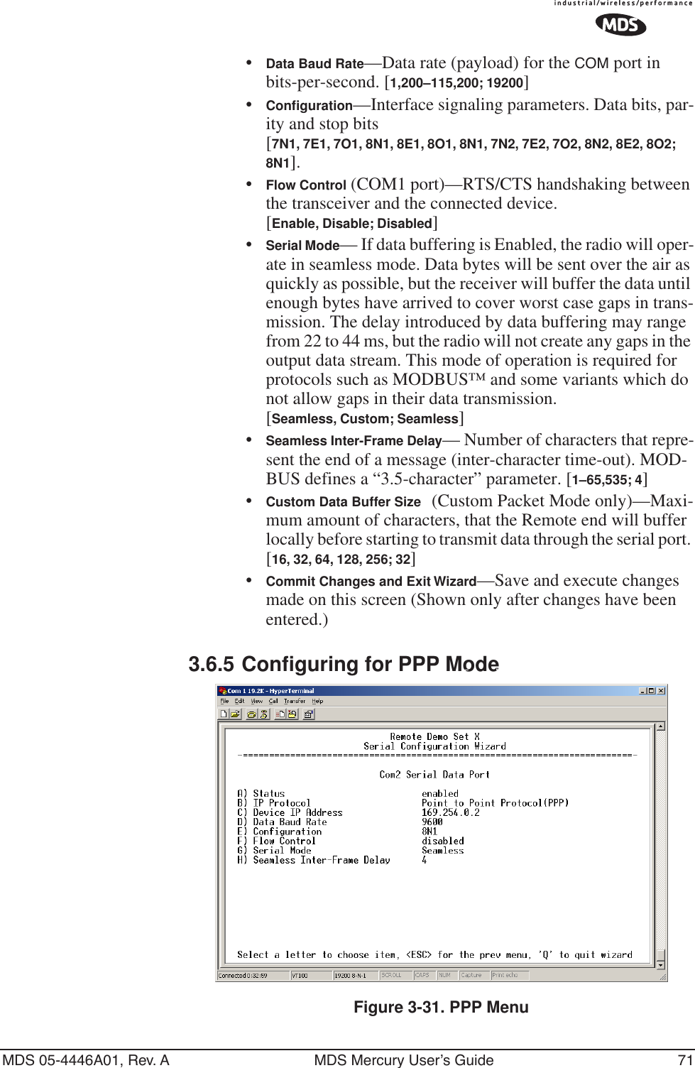 MDS 05-4446A01, Rev. A MDS Mercury User’s Guide 71•Data Baud Rate—Data rate (payload) for the COM port in bits-per-second. [1,200–115,200; 19200] •Conﬁguration—Interface signaling parameters. Data bits, par-ity and stop bits [7N1, 7E1, 7O1, 8N1, 8E1, 8O1, 8N1, 7N2, 7E2, 7O2, 8N2, 8E2, 8O2; 8N1].•Flow Control (COM1 port)—RTS/CTS handshaking between the transceiver and the connected device.[Enable, Disable; Disabled]•Serial Mode— If data buffering is Enabled, the radio will oper-ate in seamless mode. Data bytes will be sent over the air as quickly as possible, but the receiver will buffer the data until enough bytes have arrived to cover worst case gaps in trans-mission. The delay introduced by data buffering may range from 22 to 44 ms, but the radio will not create any gaps in the output data stream. This mode of operation is required for protocols such as MODBUS™ and some variants which do not allow gaps in their data transmission. [Seamless, Custom; Seamless]•Seamless Inter-Frame Delay— Number of characters that repre-sent the end of a message (inter-character time-out). MOD-BUS defines a “3.5-character” parameter. [1–65,535; 4]•Custom Data Buffer Size (Custom Packet Mode only)—Maxi-mum amount of characters, that the Remote end will buffer locally before starting to transmit data through the serial port. [16, 32, 64, 128, 256; 32]•Commit Changes and Exit Wizard—Save and execute changes made on this screen (Shown only after changes have been entered.)3.6.5 Configuring for PPP ModeInvisible place holderFigure 3-31. PPP Menu