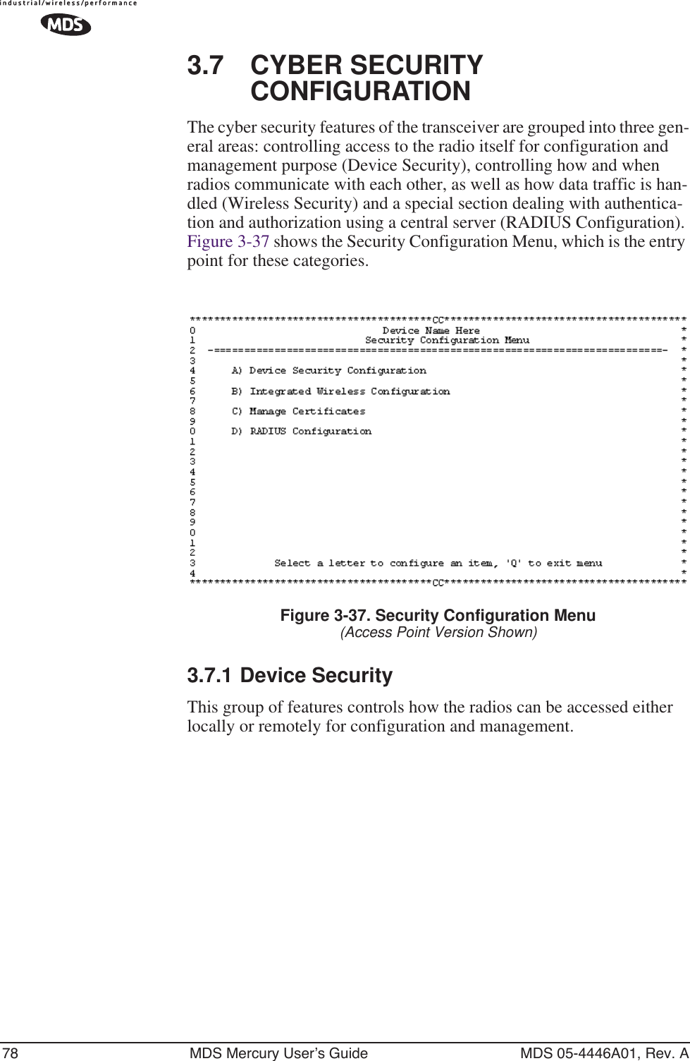 78 MDS Mercury User’s Guide MDS 05-4446A01, Rev. A3.7 CYBER SECURITY CONFIGURATIONThe cyber security features of the transceiver are grouped into three gen-eral areas: controlling access to the radio itself for configuration and management purpose (Device Security), controlling how and when radios communicate with each other, as well as how data traffic is han-dled (Wireless Security) and a special section dealing with authentica-tion and authorization using a central server (RADIUS Configuration). Figure 3-37 shows the Security Configuration Menu, which is the entry point for these categories.Figure 3-37. Security Configuration Menu(Access Point Version Shown)3.7.1 Device SecurityThis group of features controls how the radios can be accessed either locally or remotely for configuration and management.