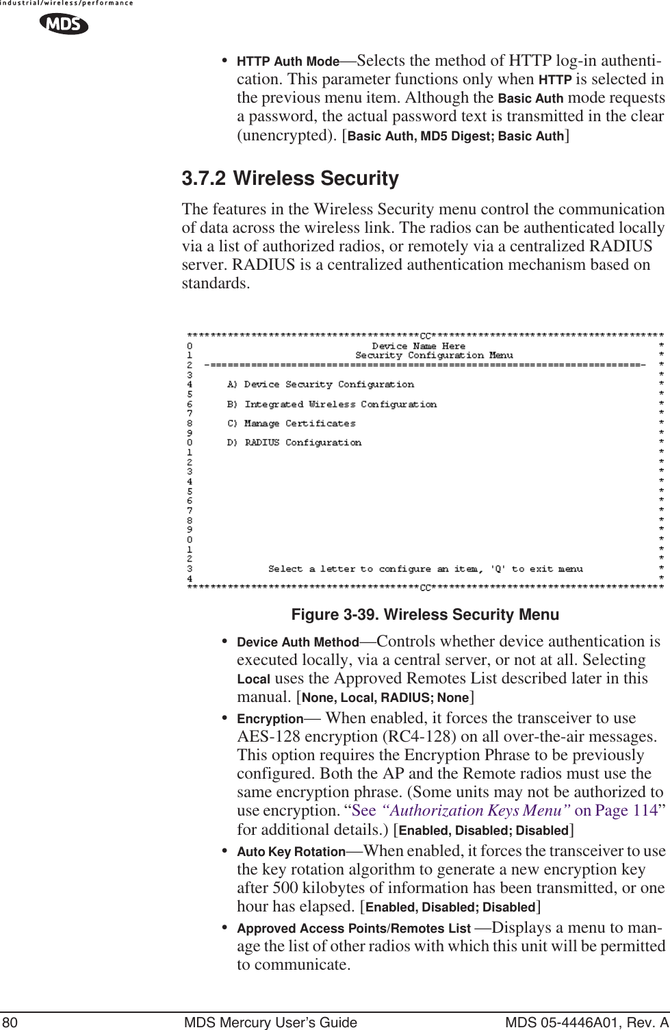 80 MDS Mercury User’s Guide MDS 05-4446A01, Rev. A•HTTP Auth Mode—Selects the method of HTTP log-in authenti-cation. This parameter functions only when HTTP is selected in the previous menu item. Although the Basic Auth mode requests a password, the actual password text is transmitted in the clear (unencrypted). [Basic Auth, MD5 Digest; Basic Auth]3.7.2 Wireless SecurityThe features in the Wireless Security menu control the communication of data across the wireless link. The radios can be authenticated locally via a list of authorized radios, or remotely via a centralized RADIUS server. RADIUS is a centralized authentication mechanism based on standards.Invisible place holderFigure 3-39. Wireless Security Menu•Device Auth Method—Controls whether device authentication is executed locally, via a central server, or not at all. Selecting Local uses the Approved Remotes List described later in this manual. [None, Local, RADIUS; None]•Encryption— When enabled, it forces the transceiver to use AES-128 encryption (RC4-128) on all over-the-air messages. This option requires the Encryption Phrase to be previously configured. Both the AP and the Remote radios must use the same encryption phrase. (Some units may not be authorized to use encryption. “See “Authorization Keys Menu” on Page 114” for additional details.) [Enabled, Disabled; Disabled]•Auto Key Rotation—When enabled, it forces the transceiver to use the key rotation algorithm to generate a new encryption key after 500 kilobytes of information has been transmitted, or one hour has elapsed. [Enabled, Disabled; Disabled]•Approved Access Points/Remotes List —Displays a menu to man-age the list of other radios with which this unit will be permitted to communicate.