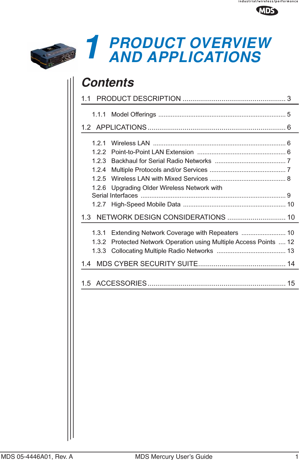  MDS 05-4446A01, Rev. A MDS Mercury User’s Guide 1 1 PRODUCT OVERVIEWAND APPLICATIONS 1 Chapter Counter Reset Paragraph Contents 1.1   PRODUCT DESCRIPTION ..................................................... 3 1.1.1   Model Offerings ........................................................................ 5 1.2   APPLICATIONS ....................................................................... 6 1.2.1   Wireless LAN  ........................................................................... 61.2.2   Point-to-Point LAN Extension  .................................................. 61.2.3   Backhaul for Serial Radio Networks  ........................................ 71.2.4   Multiple Protocols and/or Services ........................................... 71.2.5   Wireless LAN with Mixed Services ........................................... 81.2.6   Upgrading Older Wireless Network with Serial Interfaces  .................................................................................. 91.2.7   High-Speed Mobile Data .......................................................... 10 1.3   NETWORK DESIGN CONSIDERATIONS .............................. 10 1.3.1   Extending Network Coverage with Repeaters  ......................... 101.3.2   Protected Network Operation using Multiple Access Points  .... 121.3.3   Collocating Multiple Radio Networks  ....................................... 13 1.4   MDS CYBER SECURITY SUITE............................................. 14 1.5   ACCESSORIES....................................................................... 15