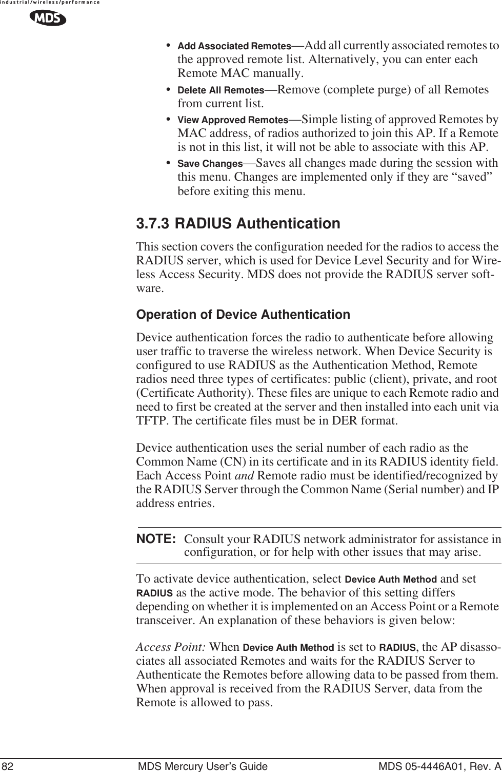82 MDS Mercury User’s Guide MDS 05-4446A01, Rev. A•Add Associated Remotes—Add all currently associated remotes to the approved remote list. Alternatively, you can enter each Remote MAC manually.•Delete All Remotes—Remove (complete purge) of all Remotes from current list.•View Approved Remotes—Simple listing of approved Remotes by MAC address, of radios authorized to join this AP. If a Remote is not in this list, it will not be able to associate with this AP.•Save Changes—Saves all changes made during the session with this menu. Changes are implemented only if they are “saved” before exiting this menu.3.7.3 RADIUS AuthenticationThis section covers the configuration needed for the radios to access the RADIUS server, which is used for Device Level Security and for Wire-less Access Security. MDS does not provide the RADIUS server soft-ware.Operation of Device AuthenticationDevice authentication forces the radio to authenticate before allowing user traffic to traverse the wireless network. When Device Security is configured to use RADIUS as the Authentication Method, Remote radios need three types of certificates: public (client), private, and root (Certificate Authority). These files are unique to each Remote radio and need to first be created at the server and then installed into each unit via TFTP. The certificate files must be in DER format.Device authentication uses the serial number of each radio as the Common Name (CN) in its certificate and in its RADIUS identity field. Each Access Point and Remote radio must be identified/recognized by the RADIUS Server through the Common Name (Serial number) and IP address entries.NOTE: Consult your RADIUS network administrator for assistance inconfiguration, or for help with other issues that may arise.To activate device authentication, select Device Auth Method and set RADIUS as the active mode. The behavior of this setting differs depending on whether it is implemented on an Access Point or a Remote transceiver. An explanation of these behaviors is given below:Access Point: When Device Auth Method is set to RADIUS, the AP disasso-ciates all associated Remotes and waits for the RADIUS Server to Authenticate the Remotes before allowing data to be passed from them. When approval is received from the RADIUS Server, data from the Remote is allowed to pass.
