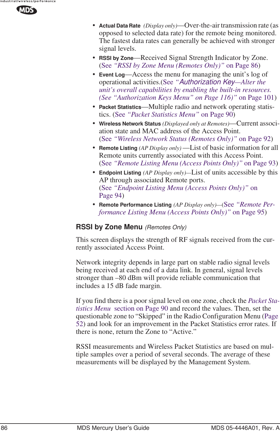 86 MDS Mercury User’s Guide MDS 05-4446A01, Rev. A•Actual Data Rate (Display only)—Over-the-air transmission rate (as opposed to selected data rate) for the remote being monitored. The fastest data rates can generally be achieved with stronger signal levels.•RSSI by Zone—Received Signal Strength Indicator by Zone. (See “RSSI by Zone Menu (Remotes Only)” on Page 86)•Event Log—Access the menu for managing the unit’s log of operational activities.(See “Authorization Key—Alter the unit’s overall capabilities by enabling the built-in resources. (See “Authorization Keys Menu” on Page 116)” on Page 101)•Packet Statistics—Multiple radio and network operating statis-tics. (See “Packet Statistics Menu” on Page 90)•Wireless Network Status (Displayed only at Remotes)—Current associ-ation state and MAC address of the Access Point. (See “Wireless Network Status (Remotes Only)” on Page 92)•Remote Listing (AP Display only) —List of basic information for all Remote units currently associated with this Access Point. (See “Remote Listing Menu (Access Points Only)” on Page 93) •Endpoint Listing (AP Display only)—List of units accessible by this AP through associated Remote ports. (See “Endpoint Listing Menu (Access Points Only)” on Page 94)•Remote Performance Listing (AP Display only)—(See “Remote Per-formance Listing Menu (Access Points Only)” on Page 95) RSSI by Zone Menu (Remotes Only)This screen displays the strength of RF signals received from the cur-rently associated Access Point. Network integrity depends in large part on stable radio signal levels being received at each end of a data link. In general, signal levels stronger than –80 dBm will provide reliable communication that includes a 15 dB fade margin.If you find there is a poor signal level on one zone, check the Packet Sta-tistics Menu  section on Page 90 and record the values. Then, set the questionable zone to “Skipped” in the Radio Configuration Menu (Page 52) and look for an improvement in the Packet Statistics error rates. If there is none, return the Zone to “Active.”RSSI measurements and Wireless Packet Statistics are based on mul-tiple samples over a period of several seconds. The average of these measurements will be displayed by the Management System.