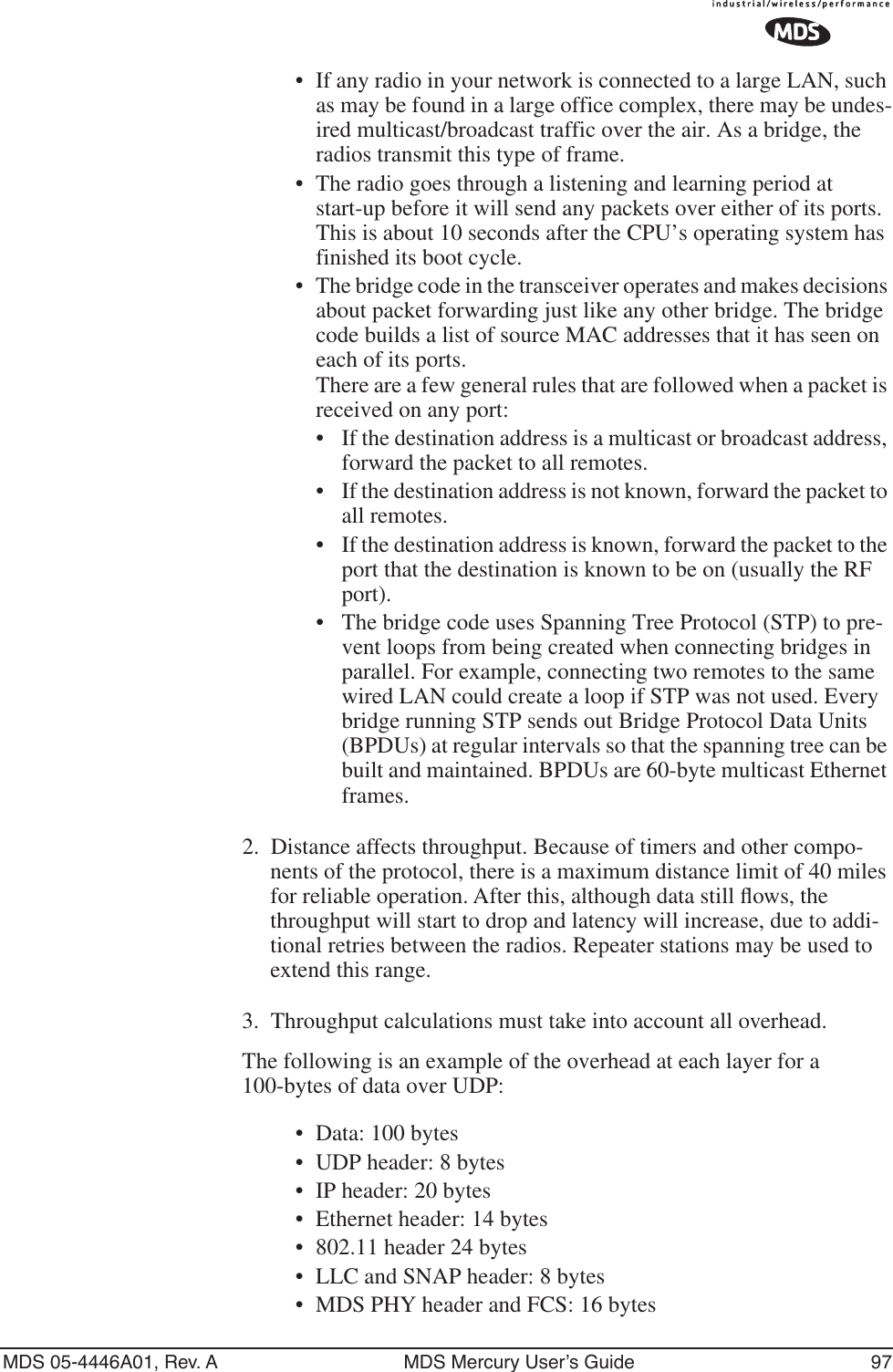 MDS 05-4446A01, Rev. A MDS Mercury User’s Guide 97•If any radio in your network is connected to a large LAN, such as may be found in a large office complex, there may be undes-ired multicast/broadcast traffic over the air. As a bridge, the radios transmit this type of frame.• The radio goes through a listening and learning period at start-up before it will send any packets over either of its ports. This is about 10 seconds after the CPU’s operating system has finished its boot cycle.•The bridge code in the transceiver operates and makes decisions about packet forwarding just like any other bridge. The bridge code builds a list of source MAC addresses that it has seen on each of its ports. There are a few general rules that are followed when a packet is received on any port:•If the destination address is a multicast or broadcast address, forward the packet to all remotes.•If the destination address is not known, forward the packet to all remotes. •If the destination address is known, forward the packet to the port that the destination is known to be on (usually the RF port).• The bridge code uses Spanning Tree Protocol (STP) to pre-vent loops from being created when connecting bridges in parallel. For example, connecting two remotes to the same wired LAN could create a loop if STP was not used. Every bridge running STP sends out Bridge Protocol Data Units (BPDUs) at regular intervals so that the spanning tree can be built and maintained. BPDUs are 60-byte multicast Ethernet frames.2. Distance affects throughput. Because of timers and other compo-nents of the protocol, there is a maximum distance limit of 40 miles for reliable operation. After this, although data still ﬂows, the throughput will start to drop and latency will increase, due to addi-tional retries between the radios. Repeater stations may be used to extend this range.3. Throughput calculations must take into account all overhead.The following is an example of the overhead at each layer for a 100-bytes of data over UDP:• Data: 100 bytes• UDP header: 8 bytes• IP header: 20 bytes• Ethernet header: 14 bytes• 802.11 header 24 bytes • LLC and SNAP header: 8 bytes• MDS PHY header and FCS: 16 bytes